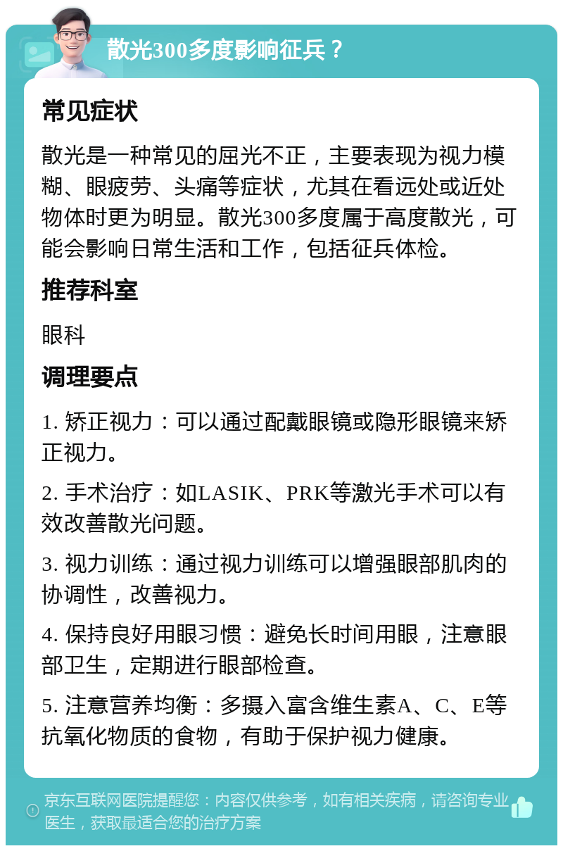 散光300多度影响征兵？ 常见症状 散光是一种常见的屈光不正，主要表现为视力模糊、眼疲劳、头痛等症状，尤其在看远处或近处物体时更为明显。散光300多度属于高度散光，可能会影响日常生活和工作，包括征兵体检。 推荐科室 眼科 调理要点 1. 矫正视力：可以通过配戴眼镜或隐形眼镜来矫正视力。 2. 手术治疗：如LASIK、PRK等激光手术可以有效改善散光问题。 3. 视力训练：通过视力训练可以增强眼部肌肉的协调性，改善视力。 4. 保持良好用眼习惯：避免长时间用眼，注意眼部卫生，定期进行眼部检查。 5. 注意营养均衡：多摄入富含维生素A、C、E等抗氧化物质的食物，有助于保护视力健康。