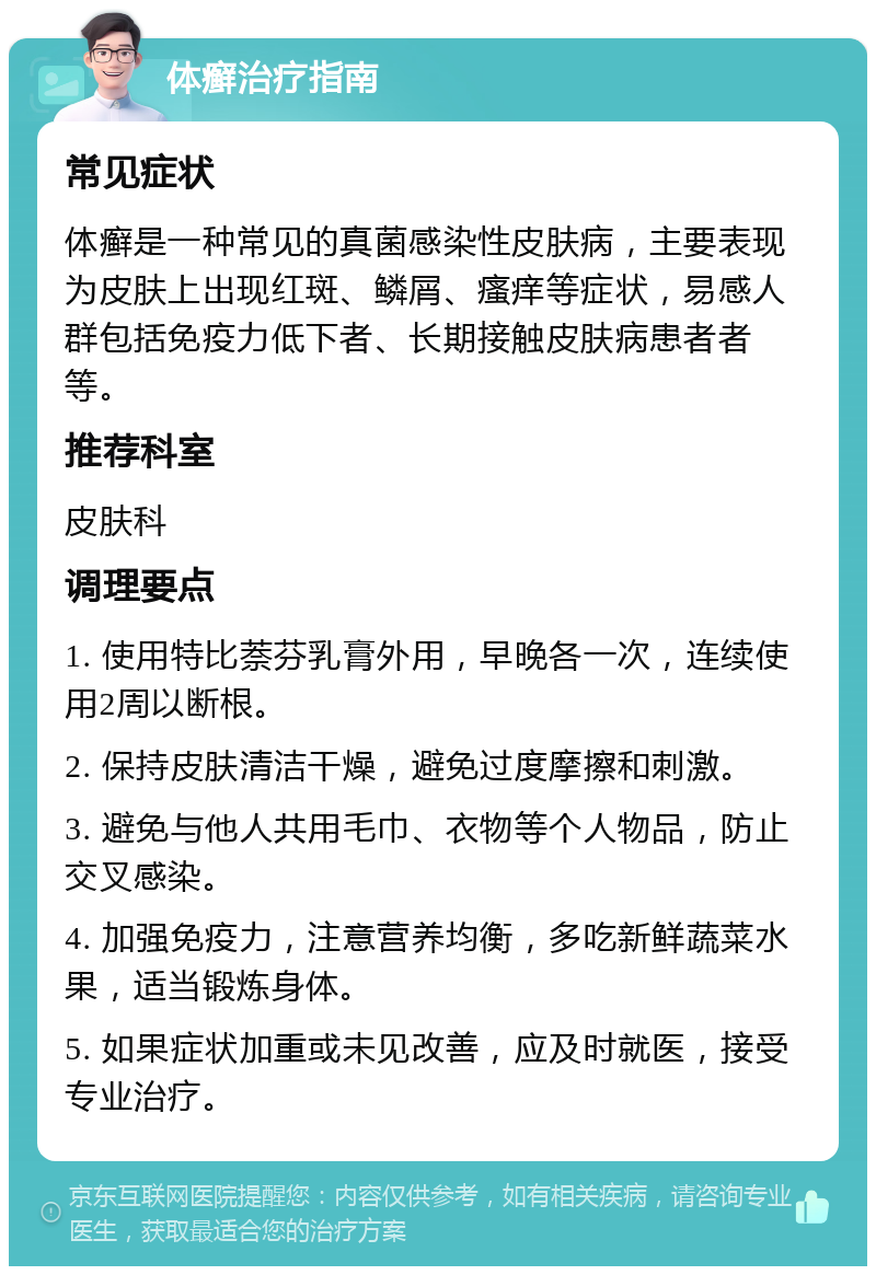 体癣治疗指南 常见症状 体癣是一种常见的真菌感染性皮肤病，主要表现为皮肤上出现红斑、鳞屑、瘙痒等症状，易感人群包括免疫力低下者、长期接触皮肤病患者者等。 推荐科室 皮肤科 调理要点 1. 使用特比萘芬乳膏外用，早晚各一次，连续使用2周以断根。 2. 保持皮肤清洁干燥，避免过度摩擦和刺激。 3. 避免与他人共用毛巾、衣物等个人物品，防止交叉感染。 4. 加强免疫力，注意营养均衡，多吃新鲜蔬菜水果，适当锻炼身体。 5. 如果症状加重或未见改善，应及时就医，接受专业治疗。