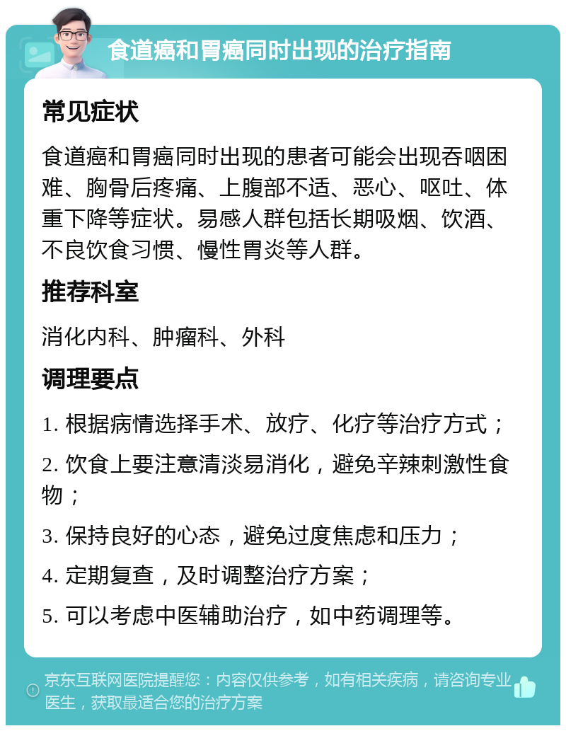 食道癌和胃癌同时出现的治疗指南 常见症状 食道癌和胃癌同时出现的患者可能会出现吞咽困难、胸骨后疼痛、上腹部不适、恶心、呕吐、体重下降等症状。易感人群包括长期吸烟、饮酒、不良饮食习惯、慢性胃炎等人群。 推荐科室 消化内科、肿瘤科、外科 调理要点 1. 根据病情选择手术、放疗、化疗等治疗方式； 2. 饮食上要注意清淡易消化，避免辛辣刺激性食物； 3. 保持良好的心态，避免过度焦虑和压力； 4. 定期复查，及时调整治疗方案； 5. 可以考虑中医辅助治疗，如中药调理等。