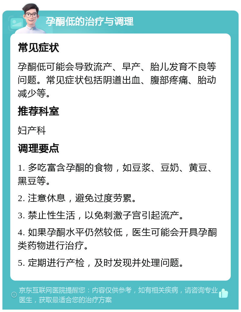 孕酮低的治疗与调理 常见症状 孕酮低可能会导致流产、早产、胎儿发育不良等问题。常见症状包括阴道出血、腹部疼痛、胎动减少等。 推荐科室 妇产科 调理要点 1. 多吃富含孕酮的食物，如豆浆、豆奶、黄豆、黑豆等。 2. 注意休息，避免过度劳累。 3. 禁止性生活，以免刺激子宫引起流产。 4. 如果孕酮水平仍然较低，医生可能会开具孕酮类药物进行治疗。 5. 定期进行产检，及时发现并处理问题。