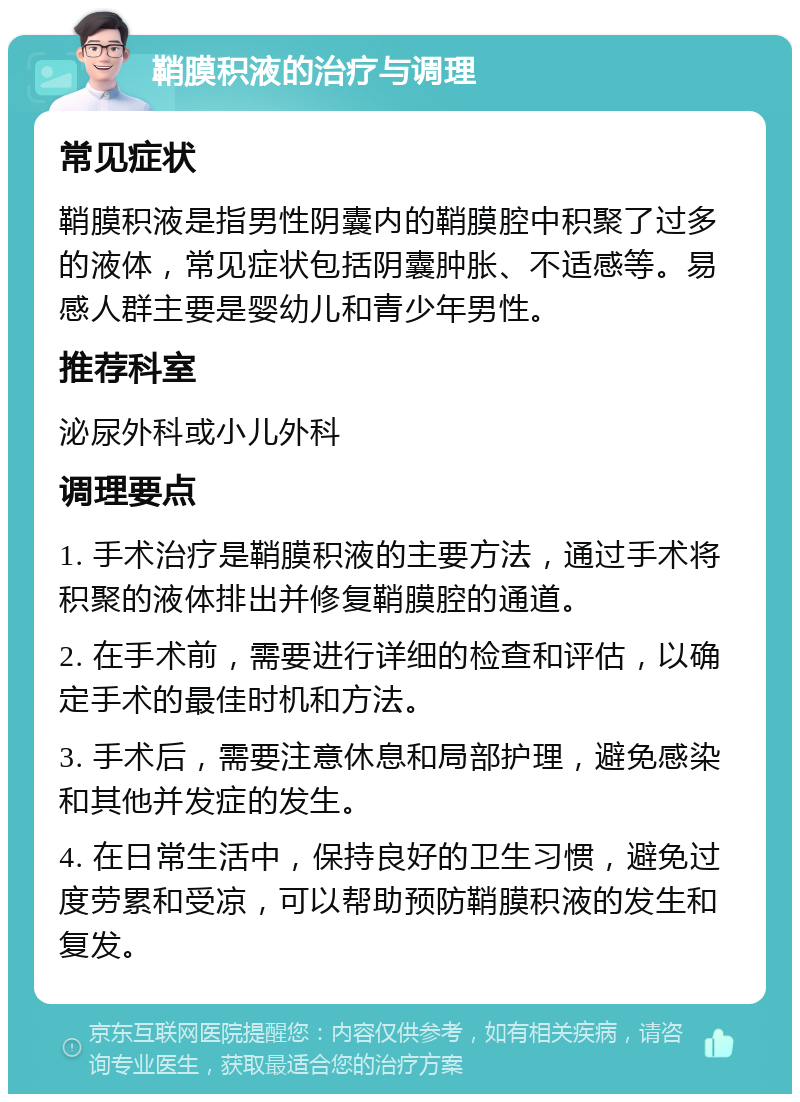 鞘膜积液的治疗与调理 常见症状 鞘膜积液是指男性阴囊内的鞘膜腔中积聚了过多的液体，常见症状包括阴囊肿胀、不适感等。易感人群主要是婴幼儿和青少年男性。 推荐科室 泌尿外科或小儿外科 调理要点 1. 手术治疗是鞘膜积液的主要方法，通过手术将积聚的液体排出并修复鞘膜腔的通道。 2. 在手术前，需要进行详细的检查和评估，以确定手术的最佳时机和方法。 3. 手术后，需要注意休息和局部护理，避免感染和其他并发症的发生。 4. 在日常生活中，保持良好的卫生习惯，避免过度劳累和受凉，可以帮助预防鞘膜积液的发生和复发。