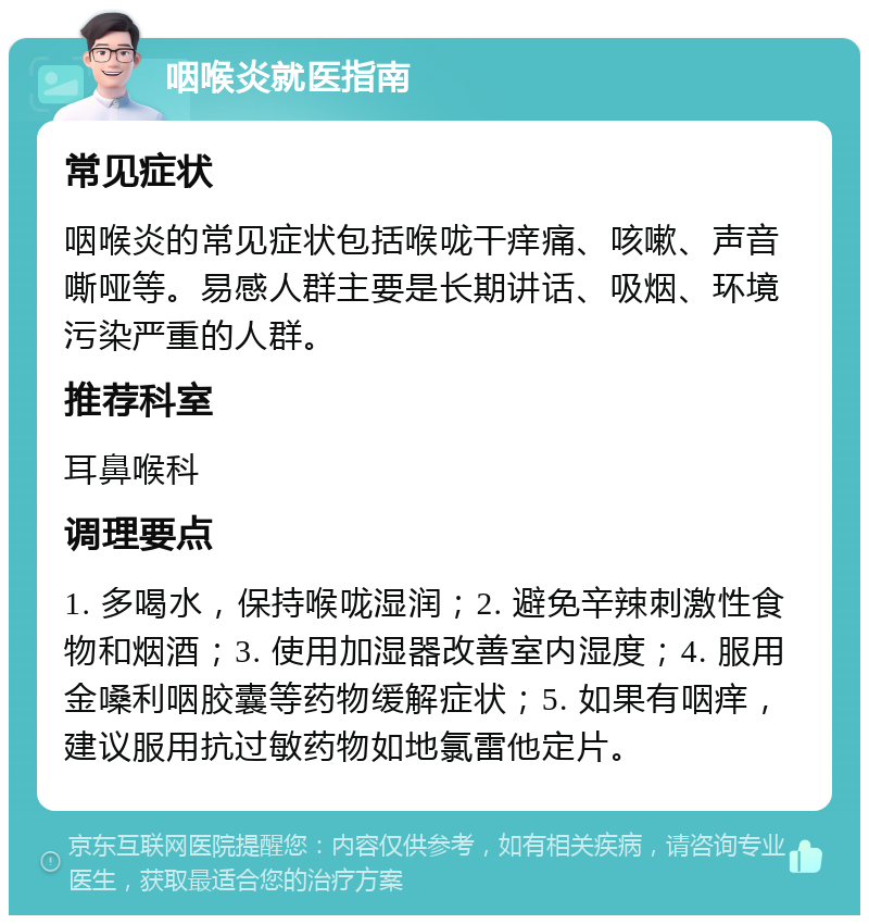 咽喉炎就医指南 常见症状 咽喉炎的常见症状包括喉咙干痒痛、咳嗽、声音嘶哑等。易感人群主要是长期讲话、吸烟、环境污染严重的人群。 推荐科室 耳鼻喉科 调理要点 1. 多喝水，保持喉咙湿润；2. 避免辛辣刺激性食物和烟酒；3. 使用加湿器改善室内湿度；4. 服用金嗓利咽胶囊等药物缓解症状；5. 如果有咽痒，建议服用抗过敏药物如地氯雷他定片。