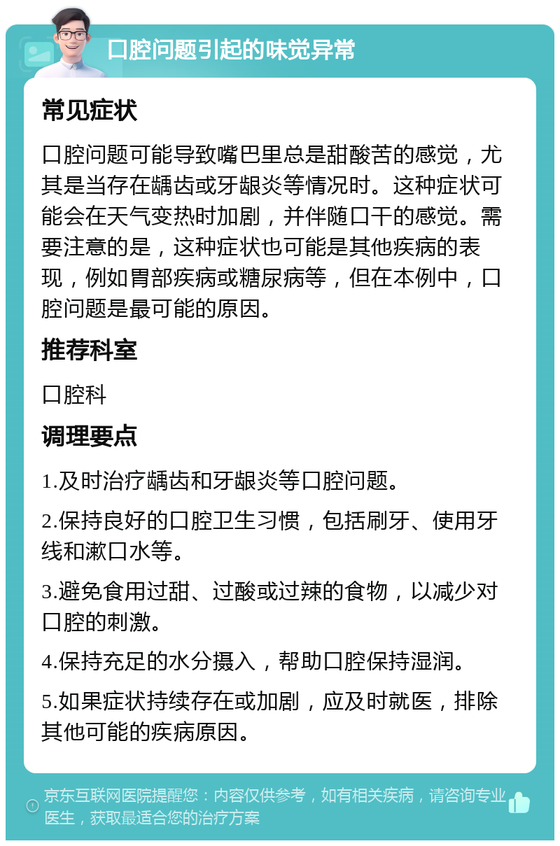 口腔问题引起的味觉异常 常见症状 口腔问题可能导致嘴巴里总是甜酸苦的感觉，尤其是当存在龋齿或牙龈炎等情况时。这种症状可能会在天气变热时加剧，并伴随口干的感觉。需要注意的是，这种症状也可能是其他疾病的表现，例如胃部疾病或糖尿病等，但在本例中，口腔问题是最可能的原因。 推荐科室 口腔科 调理要点 1.及时治疗龋齿和牙龈炎等口腔问题。 2.保持良好的口腔卫生习惯，包括刷牙、使用牙线和漱口水等。 3.避免食用过甜、过酸或过辣的食物，以减少对口腔的刺激。 4.保持充足的水分摄入，帮助口腔保持湿润。 5.如果症状持续存在或加剧，应及时就医，排除其他可能的疾病原因。