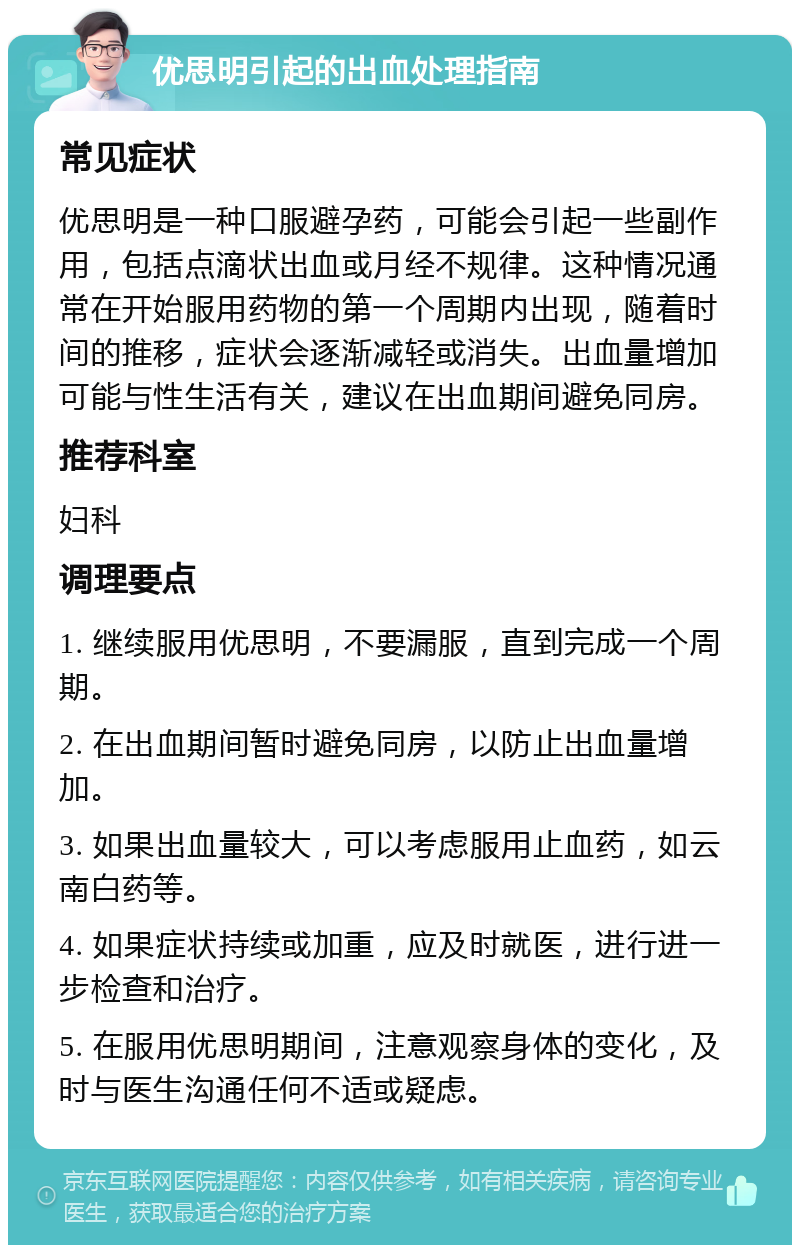 优思明引起的出血处理指南 常见症状 优思明是一种口服避孕药，可能会引起一些副作用，包括点滴状出血或月经不规律。这种情况通常在开始服用药物的第一个周期内出现，随着时间的推移，症状会逐渐减轻或消失。出血量增加可能与性生活有关，建议在出血期间避免同房。 推荐科室 妇科 调理要点 1. 继续服用优思明，不要漏服，直到完成一个周期。 2. 在出血期间暂时避免同房，以防止出血量增加。 3. 如果出血量较大，可以考虑服用止血药，如云南白药等。 4. 如果症状持续或加重，应及时就医，进行进一步检查和治疗。 5. 在服用优思明期间，注意观察身体的变化，及时与医生沟通任何不适或疑虑。