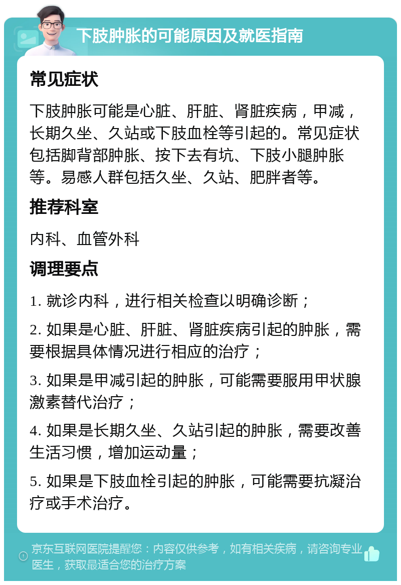 下肢肿胀的可能原因及就医指南 常见症状 下肢肿胀可能是心脏、肝脏、肾脏疾病，甲减，长期久坐、久站或下肢血栓等引起的。常见症状包括脚背部肿胀、按下去有坑、下肢小腿肿胀等。易感人群包括久坐、久站、肥胖者等。 推荐科室 内科、血管外科 调理要点 1. 就诊内科，进行相关检查以明确诊断； 2. 如果是心脏、肝脏、肾脏疾病引起的肿胀，需要根据具体情况进行相应的治疗； 3. 如果是甲减引起的肿胀，可能需要服用甲状腺激素替代治疗； 4. 如果是长期久坐、久站引起的肿胀，需要改善生活习惯，增加运动量； 5. 如果是下肢血栓引起的肿胀，可能需要抗凝治疗或手术治疗。