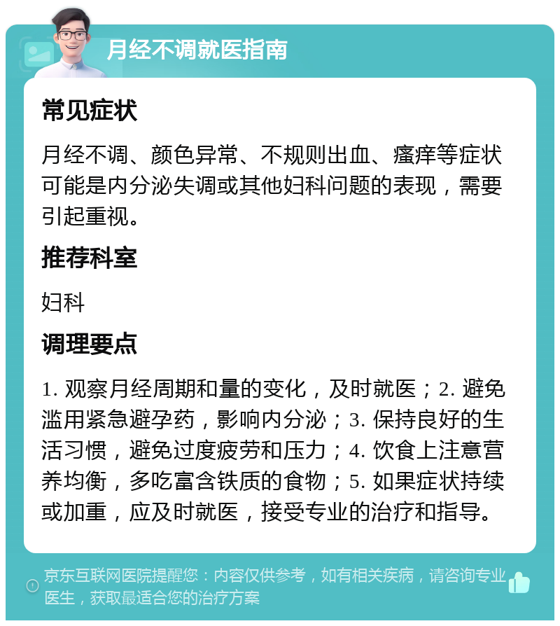 月经不调就医指南 常见症状 月经不调、颜色异常、不规则出血、瘙痒等症状可能是内分泌失调或其他妇科问题的表现，需要引起重视。 推荐科室 妇科 调理要点 1. 观察月经周期和量的变化，及时就医；2. 避免滥用紧急避孕药，影响内分泌；3. 保持良好的生活习惯，避免过度疲劳和压力；4. 饮食上注意营养均衡，多吃富含铁质的食物；5. 如果症状持续或加重，应及时就医，接受专业的治疗和指导。