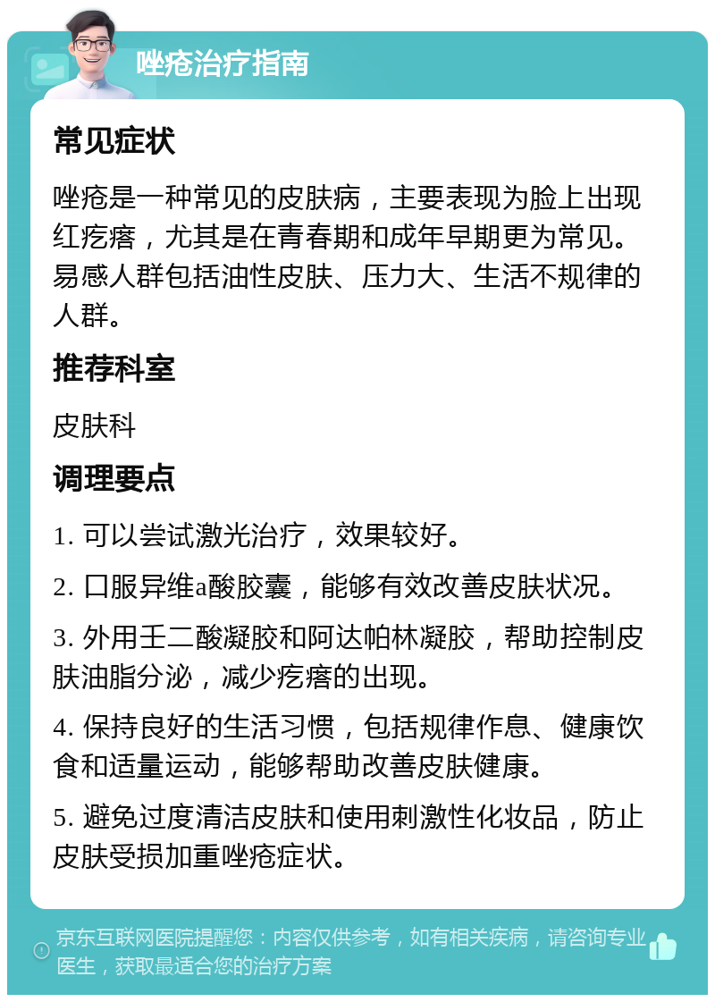 唑疮治疗指南 常见症状 唑疮是一种常见的皮肤病，主要表现为脸上出现红疙瘩，尤其是在青春期和成年早期更为常见。易感人群包括油性皮肤、压力大、生活不规律的人群。 推荐科室 皮肤科 调理要点 1. 可以尝试激光治疗，效果较好。 2. 口服异维a酸胶囊，能够有效改善皮肤状况。 3. 外用壬二酸凝胶和阿达帕林凝胶，帮助控制皮肤油脂分泌，减少疙瘩的出现。 4. 保持良好的生活习惯，包括规律作息、健康饮食和适量运动，能够帮助改善皮肤健康。 5. 避免过度清洁皮肤和使用刺激性化妆品，防止皮肤受损加重唑疮症状。