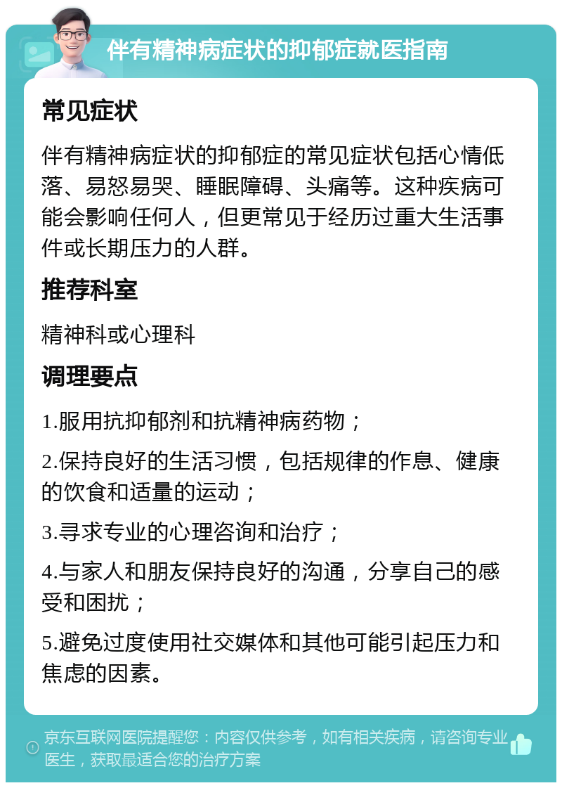 伴有精神病症状的抑郁症就医指南 常见症状 伴有精神病症状的抑郁症的常见症状包括心情低落、易怒易哭、睡眠障碍、头痛等。这种疾病可能会影响任何人，但更常见于经历过重大生活事件或长期压力的人群。 推荐科室 精神科或心理科 调理要点 1.服用抗抑郁剂和抗精神病药物； 2.保持良好的生活习惯，包括规律的作息、健康的饮食和适量的运动； 3.寻求专业的心理咨询和治疗； 4.与家人和朋友保持良好的沟通，分享自己的感受和困扰； 5.避免过度使用社交媒体和其他可能引起压力和焦虑的因素。