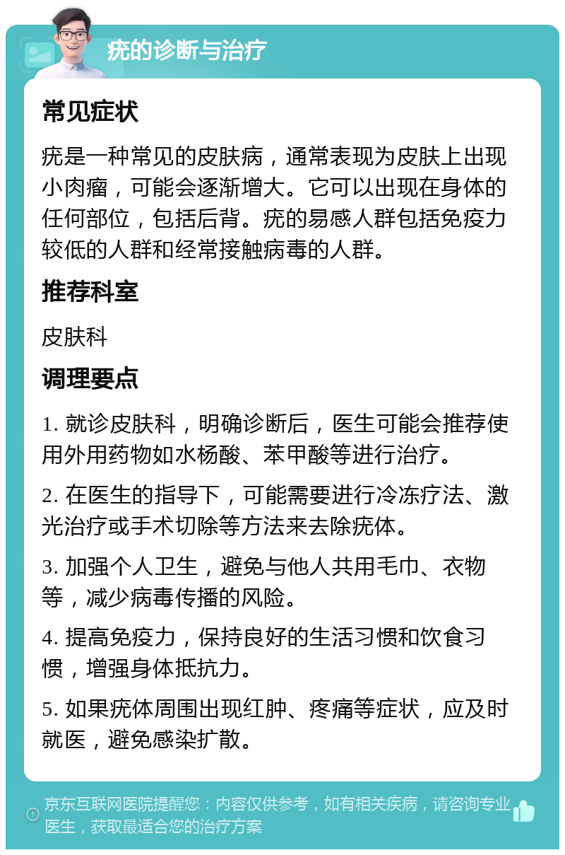 疣的诊断与治疗 常见症状 疣是一种常见的皮肤病，通常表现为皮肤上出现小肉瘤，可能会逐渐增大。它可以出现在身体的任何部位，包括后背。疣的易感人群包括免疫力较低的人群和经常接触病毒的人群。 推荐科室 皮肤科 调理要点 1. 就诊皮肤科，明确诊断后，医生可能会推荐使用外用药物如水杨酸、苯甲酸等进行治疗。 2. 在医生的指导下，可能需要进行冷冻疗法、激光治疗或手术切除等方法来去除疣体。 3. 加强个人卫生，避免与他人共用毛巾、衣物等，减少病毒传播的风险。 4. 提高免疫力，保持良好的生活习惯和饮食习惯，增强身体抵抗力。 5. 如果疣体周围出现红肿、疼痛等症状，应及时就医，避免感染扩散。