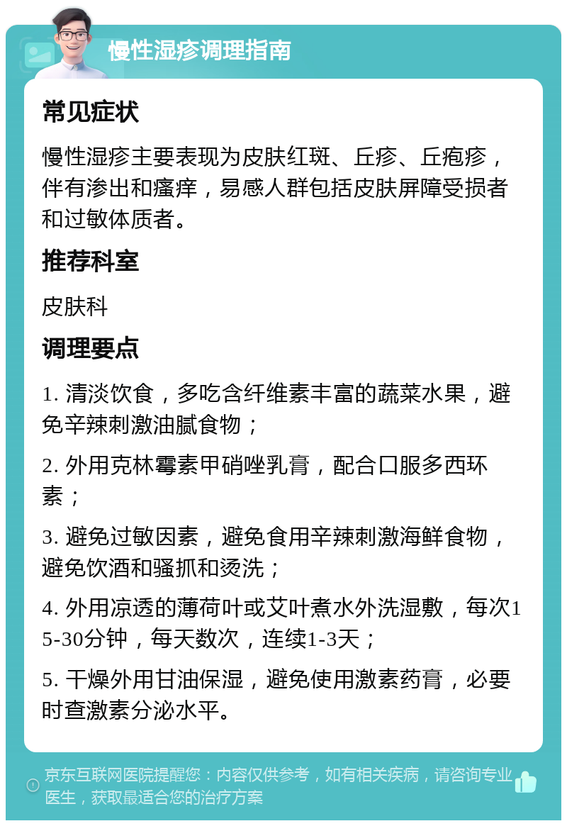 慢性湿疹调理指南 常见症状 慢性湿疹主要表现为皮肤红斑、丘疹、丘疱疹，伴有渗出和瘙痒，易感人群包括皮肤屏障受损者和过敏体质者。 推荐科室 皮肤科 调理要点 1. 清淡饮食，多吃含纤维素丰富的蔬菜水果，避免辛辣刺激油腻食物； 2. 外用克林霉素甲硝唑乳膏，配合口服多西环素； 3. 避免过敏因素，避免食用辛辣刺激海鲜食物，避免饮酒和骚抓和烫洗； 4. 外用凉透的薄荷叶或艾叶煮水外洗湿敷，每次15-30分钟，每天数次，连续1-3天； 5. 干燥外用甘油保湿，避免使用激素药膏，必要时查激素分泌水平。