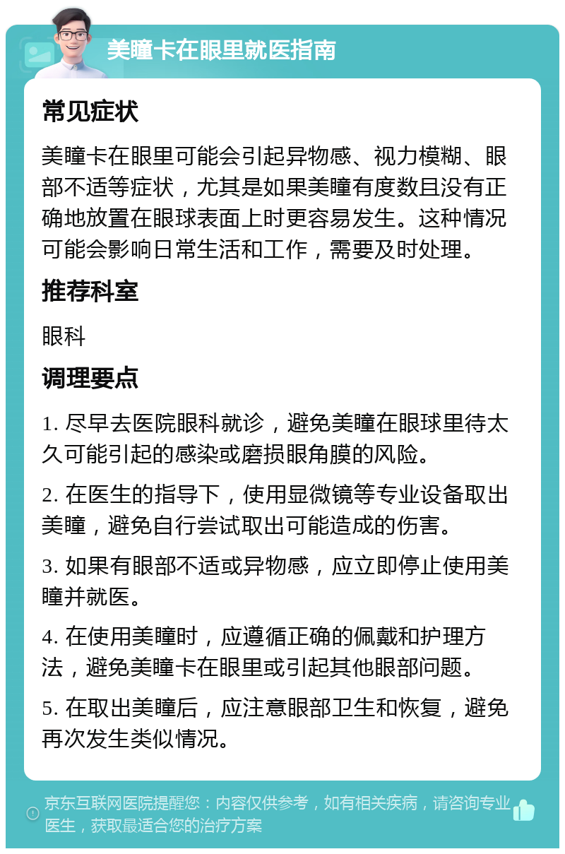 美瞳卡在眼里就医指南 常见症状 美瞳卡在眼里可能会引起异物感、视力模糊、眼部不适等症状，尤其是如果美瞳有度数且没有正确地放置在眼球表面上时更容易发生。这种情况可能会影响日常生活和工作，需要及时处理。 推荐科室 眼科 调理要点 1. 尽早去医院眼科就诊，避免美瞳在眼球里待太久可能引起的感染或磨损眼角膜的风险。 2. 在医生的指导下，使用显微镜等专业设备取出美瞳，避免自行尝试取出可能造成的伤害。 3. 如果有眼部不适或异物感，应立即停止使用美瞳并就医。 4. 在使用美瞳时，应遵循正确的佩戴和护理方法，避免美瞳卡在眼里或引起其他眼部问题。 5. 在取出美瞳后，应注意眼部卫生和恢复，避免再次发生类似情况。