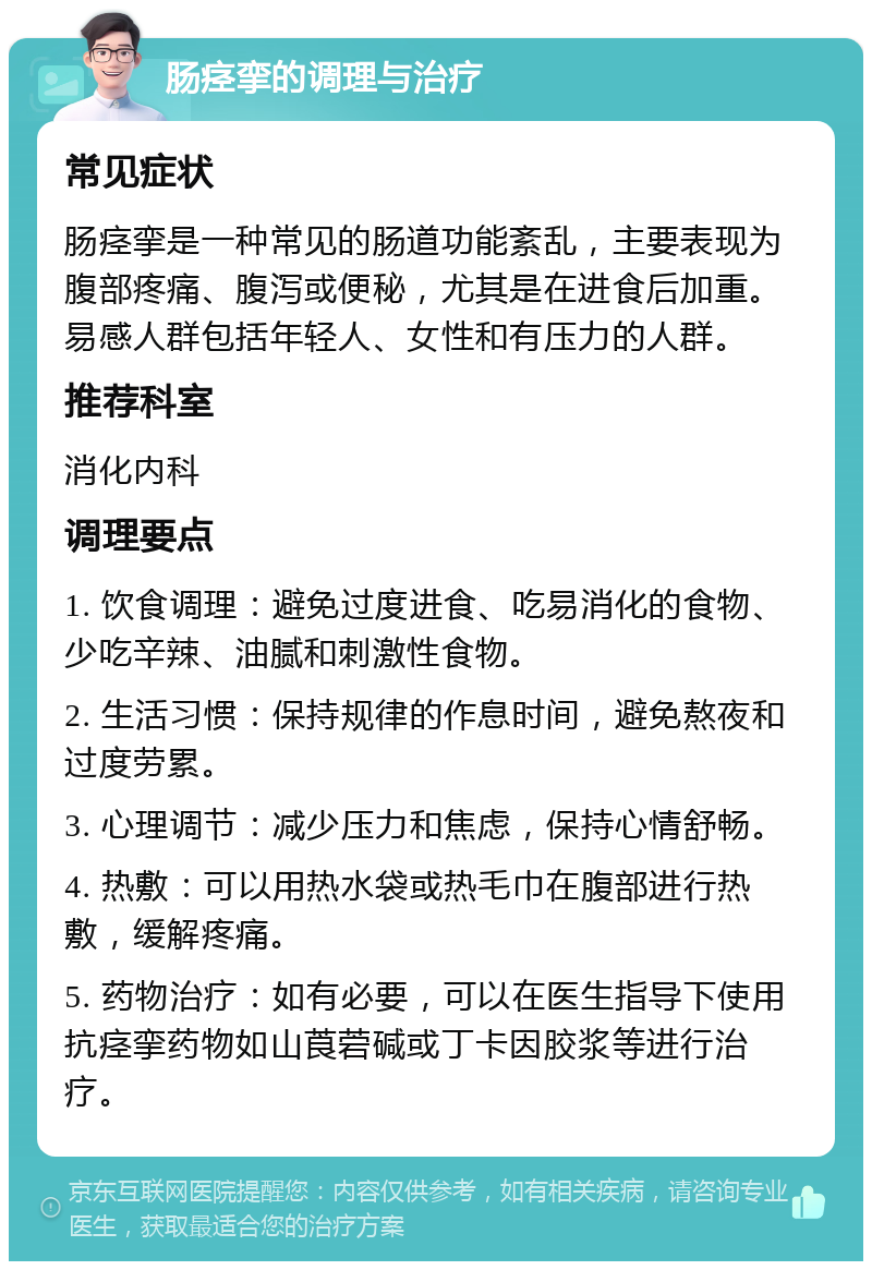 肠痉挛的调理与治疗 常见症状 肠痉挛是一种常见的肠道功能紊乱，主要表现为腹部疼痛、腹泻或便秘，尤其是在进食后加重。易感人群包括年轻人、女性和有压力的人群。 推荐科室 消化内科 调理要点 1. 饮食调理：避免过度进食、吃易消化的食物、少吃辛辣、油腻和刺激性食物。 2. 生活习惯：保持规律的作息时间，避免熬夜和过度劳累。 3. 心理调节：减少压力和焦虑，保持心情舒畅。 4. 热敷：可以用热水袋或热毛巾在腹部进行热敷，缓解疼痛。 5. 药物治疗：如有必要，可以在医生指导下使用抗痉挛药物如山莨菪碱或丁卡因胶浆等进行治疗。