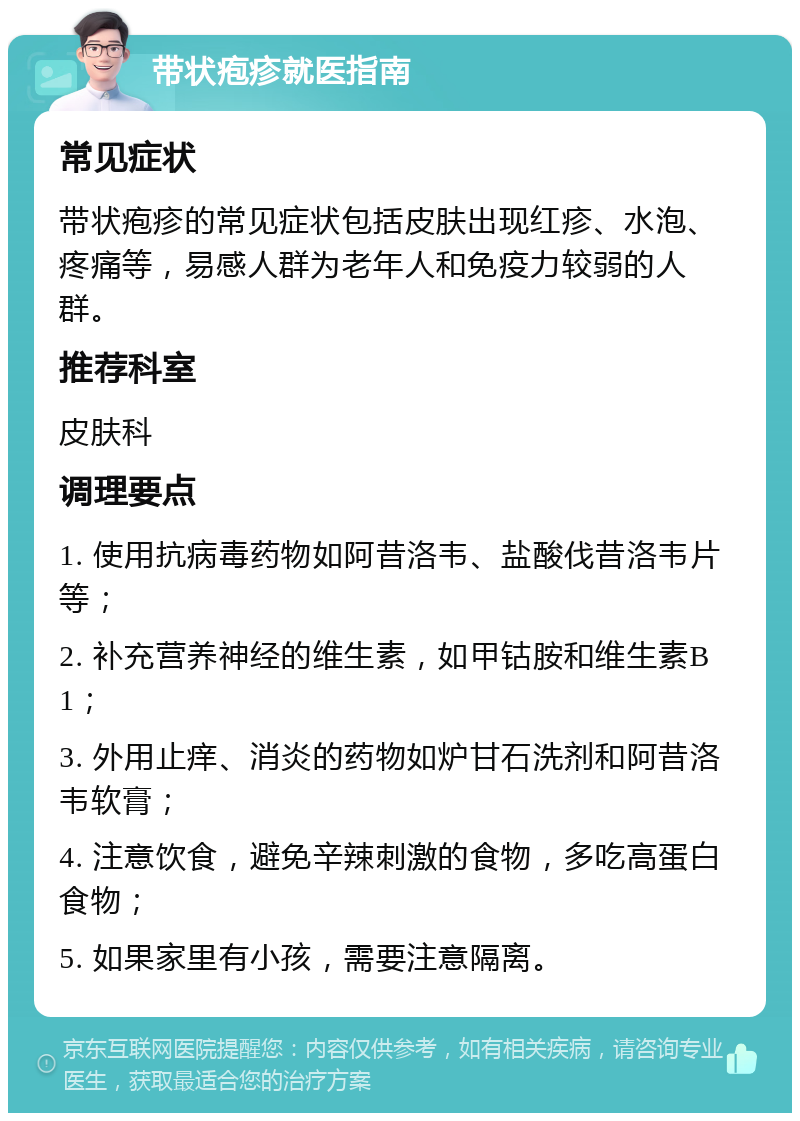 带状疱疹就医指南 常见症状 带状疱疹的常见症状包括皮肤出现红疹、水泡、疼痛等，易感人群为老年人和免疫力较弱的人群。 推荐科室 皮肤科 调理要点 1. 使用抗病毒药物如阿昔洛韦、盐酸伐昔洛韦片等； 2. 补充营养神经的维生素，如甲钴胺和维生素B1； 3. 外用止痒、消炎的药物如炉甘石洗剂和阿昔洛韦软膏； 4. 注意饮食，避免辛辣刺激的食物，多吃高蛋白食物； 5. 如果家里有小孩，需要注意隔离。