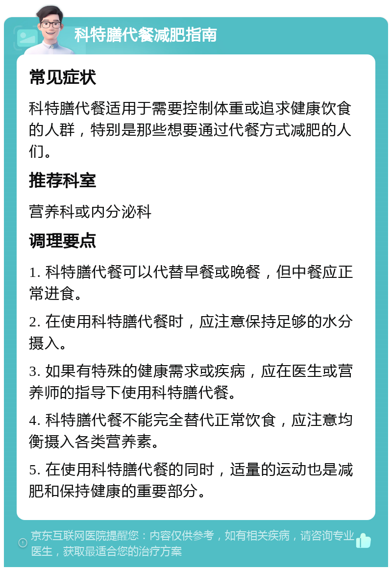 科特膳代餐减肥指南 常见症状 科特膳代餐适用于需要控制体重或追求健康饮食的人群，特别是那些想要通过代餐方式减肥的人们。 推荐科室 营养科或内分泌科 调理要点 1. 科特膳代餐可以代替早餐或晚餐，但中餐应正常进食。 2. 在使用科特膳代餐时，应注意保持足够的水分摄入。 3. 如果有特殊的健康需求或疾病，应在医生或营养师的指导下使用科特膳代餐。 4. 科特膳代餐不能完全替代正常饮食，应注意均衡摄入各类营养素。 5. 在使用科特膳代餐的同时，适量的运动也是减肥和保持健康的重要部分。