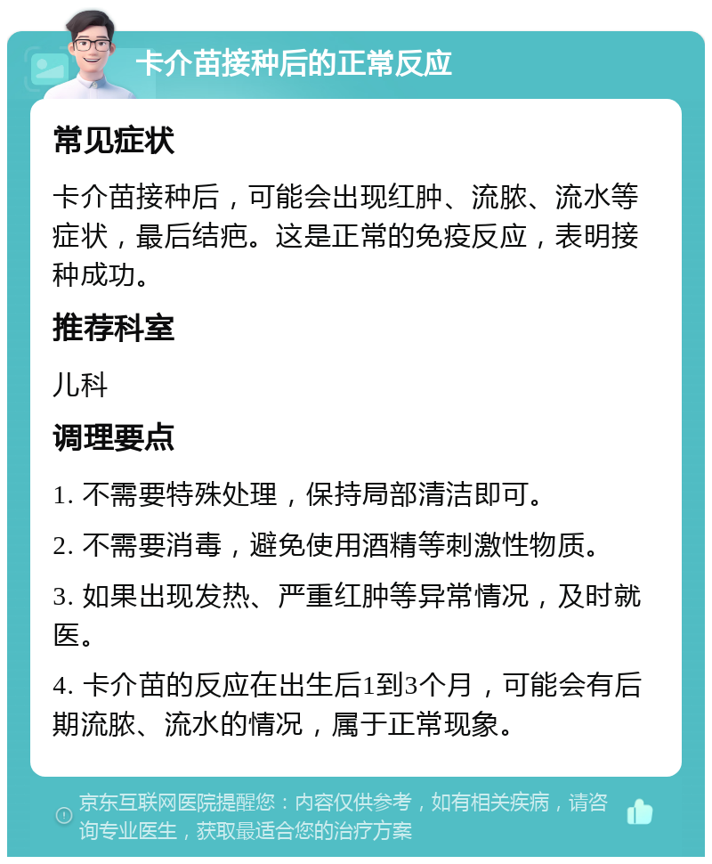 卡介苗接种后的正常反应 常见症状 卡介苗接种后，可能会出现红肿、流脓、流水等症状，最后结疤。这是正常的免疫反应，表明接种成功。 推荐科室 儿科 调理要点 1. 不需要特殊处理，保持局部清洁即可。 2. 不需要消毒，避免使用酒精等刺激性物质。 3. 如果出现发热、严重红肿等异常情况，及时就医。 4. 卡介苗的反应在出生后1到3个月，可能会有后期流脓、流水的情况，属于正常现象。