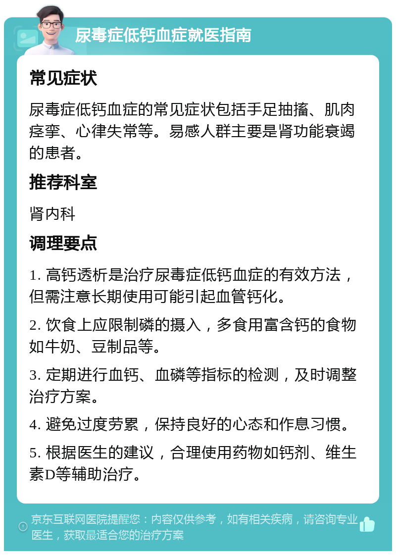 尿毒症低钙血症就医指南 常见症状 尿毒症低钙血症的常见症状包括手足抽搐、肌肉痉挛、心律失常等。易感人群主要是肾功能衰竭的患者。 推荐科室 肾内科 调理要点 1. 高钙透析是治疗尿毒症低钙血症的有效方法，但需注意长期使用可能引起血管钙化。 2. 饮食上应限制磷的摄入，多食用富含钙的食物如牛奶、豆制品等。 3. 定期进行血钙、血磷等指标的检测，及时调整治疗方案。 4. 避免过度劳累，保持良好的心态和作息习惯。 5. 根据医生的建议，合理使用药物如钙剂、维生素D等辅助治疗。