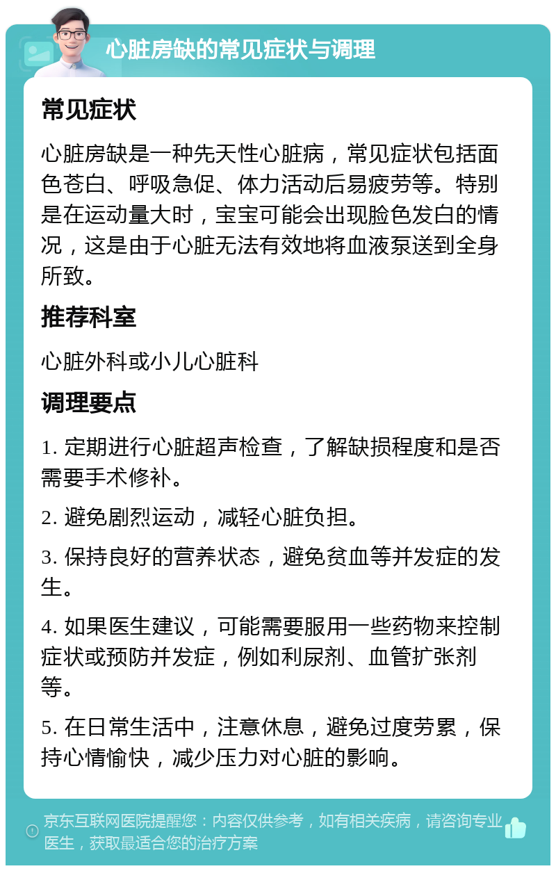 心脏房缺的常见症状与调理 常见症状 心脏房缺是一种先天性心脏病，常见症状包括面色苍白、呼吸急促、体力活动后易疲劳等。特别是在运动量大时，宝宝可能会出现脸色发白的情况，这是由于心脏无法有效地将血液泵送到全身所致。 推荐科室 心脏外科或小儿心脏科 调理要点 1. 定期进行心脏超声检查，了解缺损程度和是否需要手术修补。 2. 避免剧烈运动，减轻心脏负担。 3. 保持良好的营养状态，避免贫血等并发症的发生。 4. 如果医生建议，可能需要服用一些药物来控制症状或预防并发症，例如利尿剂、血管扩张剂等。 5. 在日常生活中，注意休息，避免过度劳累，保持心情愉快，减少压力对心脏的影响。