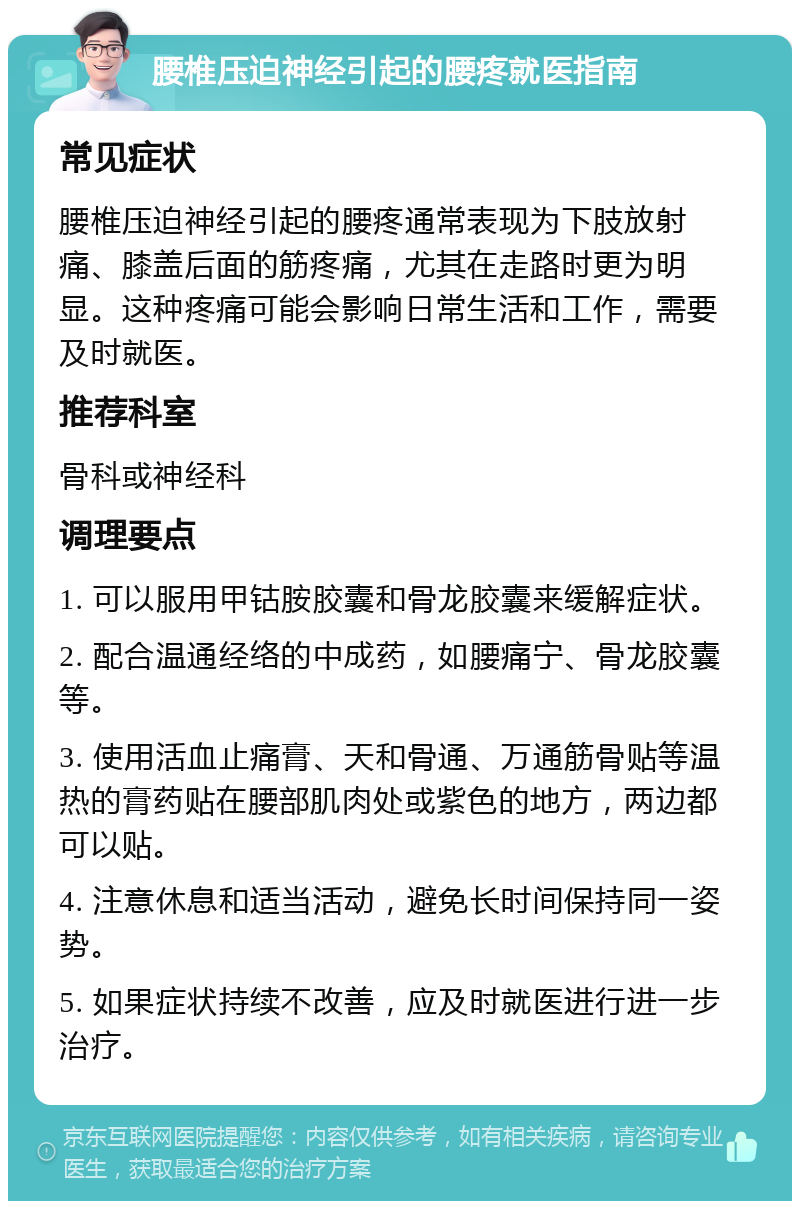 腰椎压迫神经引起的腰疼就医指南 常见症状 腰椎压迫神经引起的腰疼通常表现为下肢放射痛、膝盖后面的筋疼痛，尤其在走路时更为明显。这种疼痛可能会影响日常生活和工作，需要及时就医。 推荐科室 骨科或神经科 调理要点 1. 可以服用甲钴胺胶囊和骨龙胶囊来缓解症状。 2. 配合温通经络的中成药，如腰痛宁、骨龙胶囊等。 3. 使用活血止痛膏、天和骨通、万通筋骨贴等温热的膏药贴在腰部肌肉处或紫色的地方，两边都可以贴。 4. 注意休息和适当活动，避免长时间保持同一姿势。 5. 如果症状持续不改善，应及时就医进行进一步治疗。