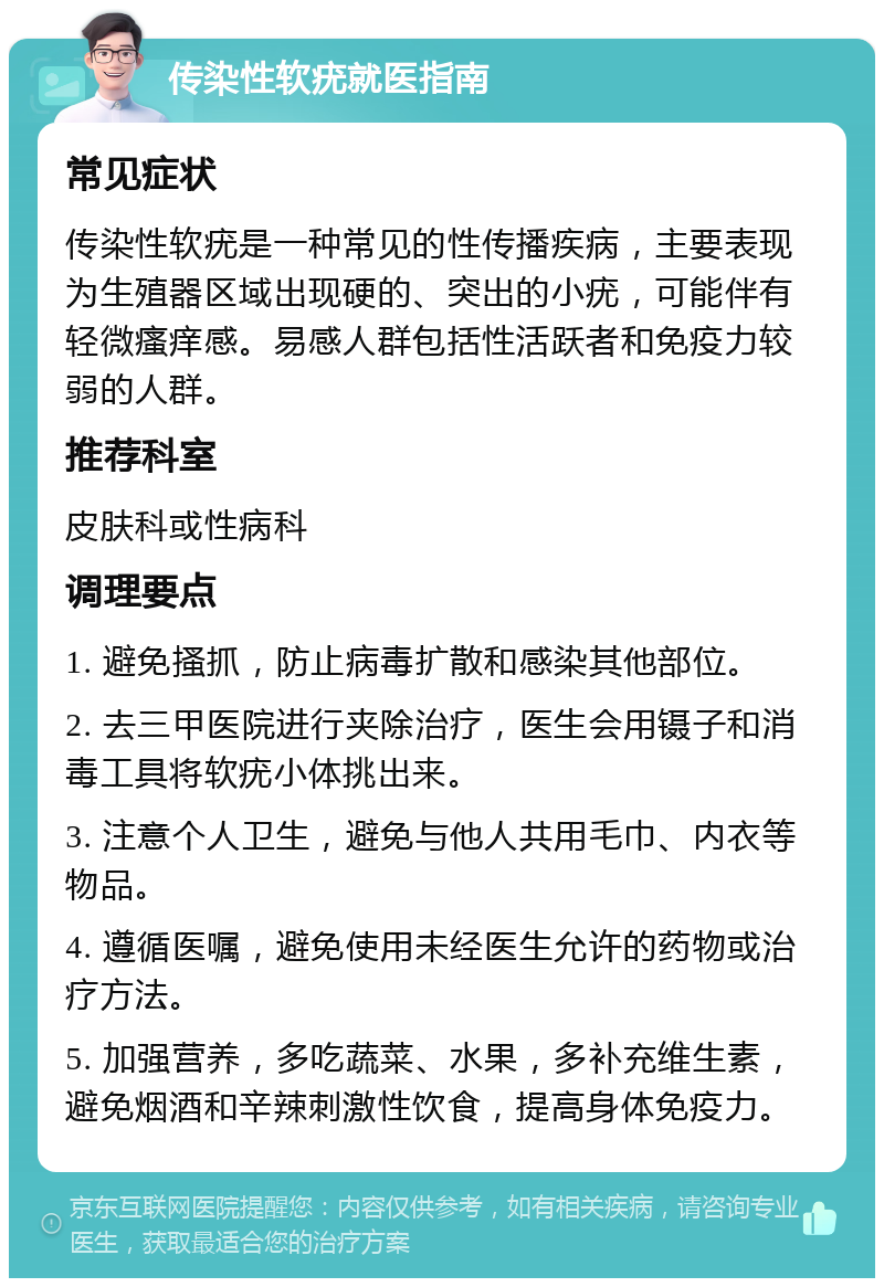 传染性软疣就医指南 常见症状 传染性软疣是一种常见的性传播疾病，主要表现为生殖器区域出现硬的、突出的小疣，可能伴有轻微瘙痒感。易感人群包括性活跃者和免疫力较弱的人群。 推荐科室 皮肤科或性病科 调理要点 1. 避免搔抓，防止病毒扩散和感染其他部位。 2. 去三甲医院进行夹除治疗，医生会用镊子和消毒工具将软疣小体挑出来。 3. 注意个人卫生，避免与他人共用毛巾、内衣等物品。 4. 遵循医嘱，避免使用未经医生允许的药物或治疗方法。 5. 加强营养，多吃蔬菜、水果，多补充维生素，避免烟酒和辛辣刺激性饮食，提高身体免疫力。