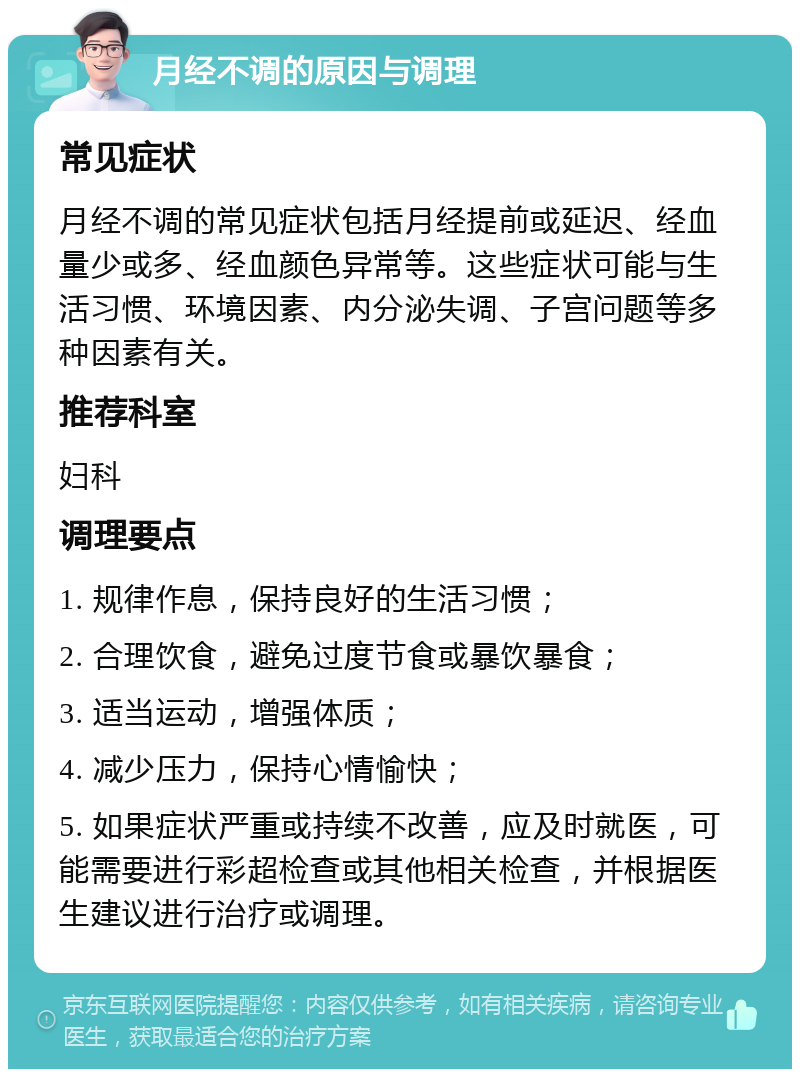 月经不调的原因与调理 常见症状 月经不调的常见症状包括月经提前或延迟、经血量少或多、经血颜色异常等。这些症状可能与生活习惯、环境因素、内分泌失调、子宫问题等多种因素有关。 推荐科室 妇科 调理要点 1. 规律作息，保持良好的生活习惯； 2. 合理饮食，避免过度节食或暴饮暴食； 3. 适当运动，增强体质； 4. 减少压力，保持心情愉快； 5. 如果症状严重或持续不改善，应及时就医，可能需要进行彩超检查或其他相关检查，并根据医生建议进行治疗或调理。