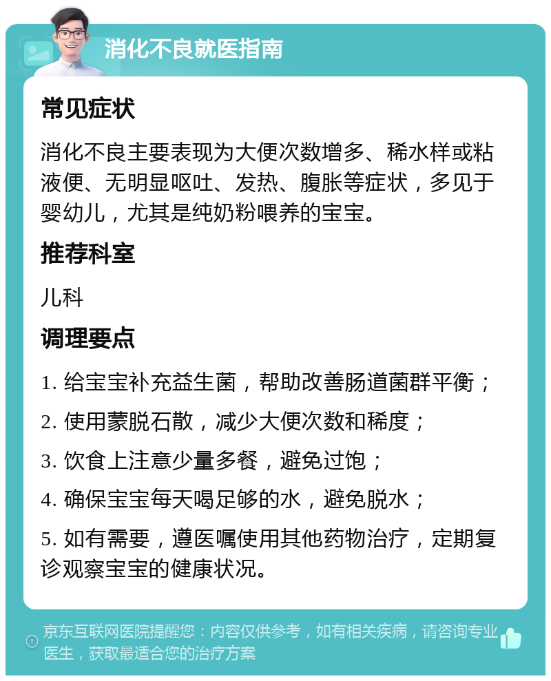 消化不良就医指南 常见症状 消化不良主要表现为大便次数增多、稀水样或粘液便、无明显呕吐、发热、腹胀等症状，多见于婴幼儿，尤其是纯奶粉喂养的宝宝。 推荐科室 儿科 调理要点 1. 给宝宝补充益生菌，帮助改善肠道菌群平衡； 2. 使用蒙脱石散，减少大便次数和稀度； 3. 饮食上注意少量多餐，避免过饱； 4. 确保宝宝每天喝足够的水，避免脱水； 5. 如有需要，遵医嘱使用其他药物治疗，定期复诊观察宝宝的健康状况。