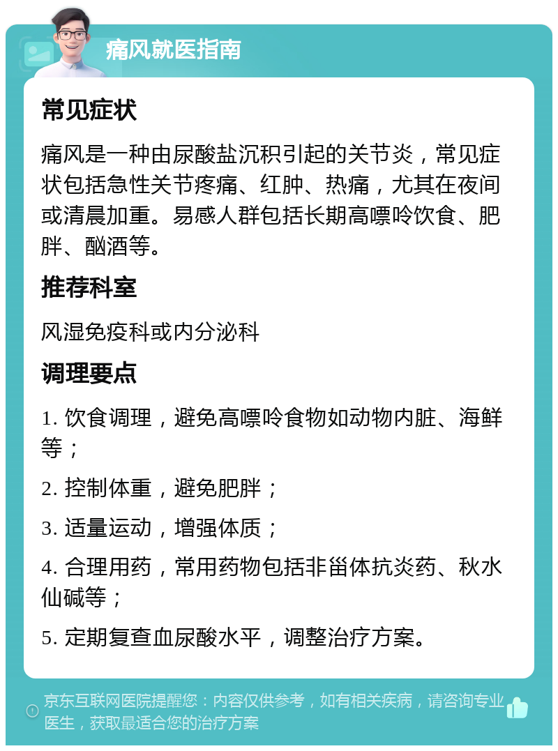 痛风就医指南 常见症状 痛风是一种由尿酸盐沉积引起的关节炎，常见症状包括急性关节疼痛、红肿、热痛，尤其在夜间或清晨加重。易感人群包括长期高嘌呤饮食、肥胖、酗酒等。 推荐科室 风湿免疫科或内分泌科 调理要点 1. 饮食调理，避免高嘌呤食物如动物内脏、海鲜等； 2. 控制体重，避免肥胖； 3. 适量运动，增强体质； 4. 合理用药，常用药物包括非甾体抗炎药、秋水仙碱等； 5. 定期复查血尿酸水平，调整治疗方案。