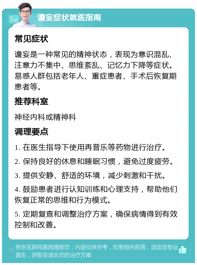 谵妄症状就医指南 常见症状 谵妄是一种常见的精神状态，表现为意识混乱、注意力不集中、思维紊乱、记忆力下降等症状。易感人群包括老年人、重症患者、手术后恢复期患者等。 推荐科室 神经内科或精神科 调理要点 1. 在医生指导下使用再普乐等药物进行治疗。 2. 保持良好的休息和睡眠习惯，避免过度疲劳。 3. 提供安静、舒适的环境，减少刺激和干扰。 4. 鼓励患者进行认知训练和心理支持，帮助他们恢复正常的思维和行为模式。 5. 定期复查和调整治疗方案，确保病情得到有效控制和改善。