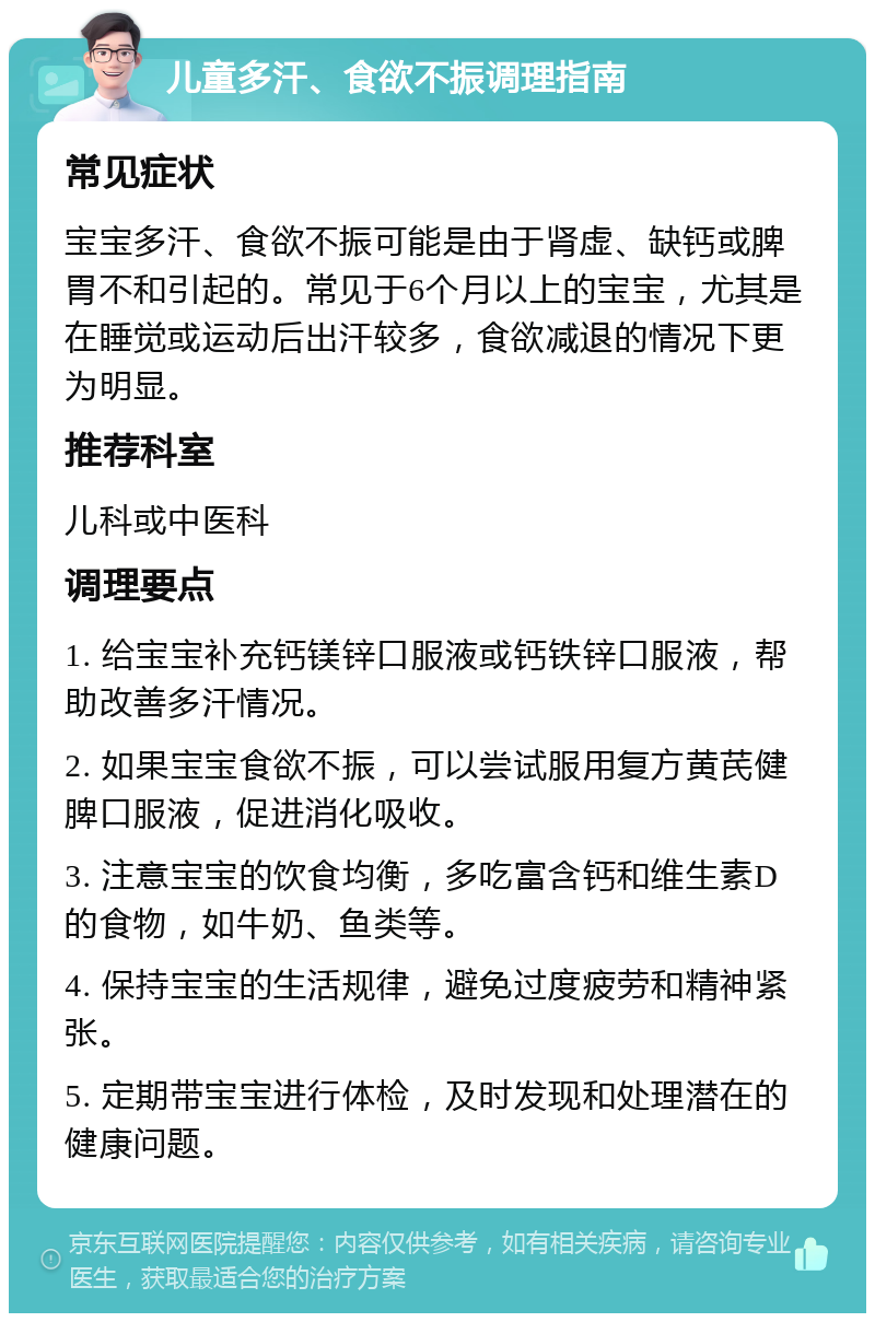 儿童多汗、食欲不振调理指南 常见症状 宝宝多汗、食欲不振可能是由于肾虚、缺钙或脾胃不和引起的。常见于6个月以上的宝宝，尤其是在睡觉或运动后出汗较多，食欲减退的情况下更为明显。 推荐科室 儿科或中医科 调理要点 1. 给宝宝补充钙镁锌口服液或钙铁锌口服液，帮助改善多汗情况。 2. 如果宝宝食欲不振，可以尝试服用复方黄芪健脾口服液，促进消化吸收。 3. 注意宝宝的饮食均衡，多吃富含钙和维生素D的食物，如牛奶、鱼类等。 4. 保持宝宝的生活规律，避免过度疲劳和精神紧张。 5. 定期带宝宝进行体检，及时发现和处理潜在的健康问题。