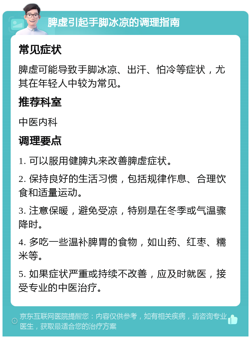 脾虚引起手脚冰凉的调理指南 常见症状 脾虚可能导致手脚冰凉、出汗、怕冷等症状，尤其在年轻人中较为常见。 推荐科室 中医内科 调理要点 1. 可以服用健脾丸来改善脾虚症状。 2. 保持良好的生活习惯，包括规律作息、合理饮食和适量运动。 3. 注意保暖，避免受凉，特别是在冬季或气温骤降时。 4. 多吃一些温补脾胃的食物，如山药、红枣、糯米等。 5. 如果症状严重或持续不改善，应及时就医，接受专业的中医治疗。