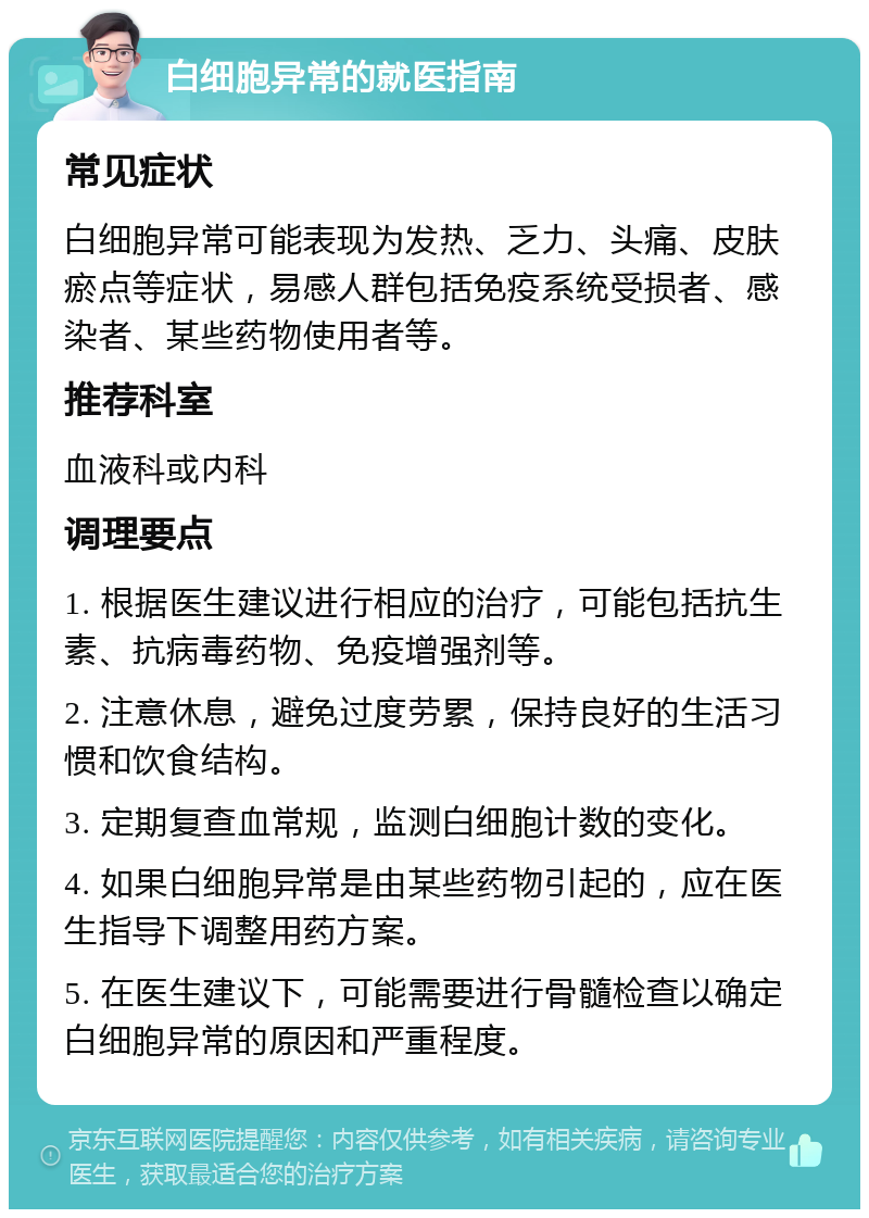 白细胞异常的就医指南 常见症状 白细胞异常可能表现为发热、乏力、头痛、皮肤瘀点等症状，易感人群包括免疫系统受损者、感染者、某些药物使用者等。 推荐科室 血液科或内科 调理要点 1. 根据医生建议进行相应的治疗，可能包括抗生素、抗病毒药物、免疫增强剂等。 2. 注意休息，避免过度劳累，保持良好的生活习惯和饮食结构。 3. 定期复查血常规，监测白细胞计数的变化。 4. 如果白细胞异常是由某些药物引起的，应在医生指导下调整用药方案。 5. 在医生建议下，可能需要进行骨髓检查以确定白细胞异常的原因和严重程度。