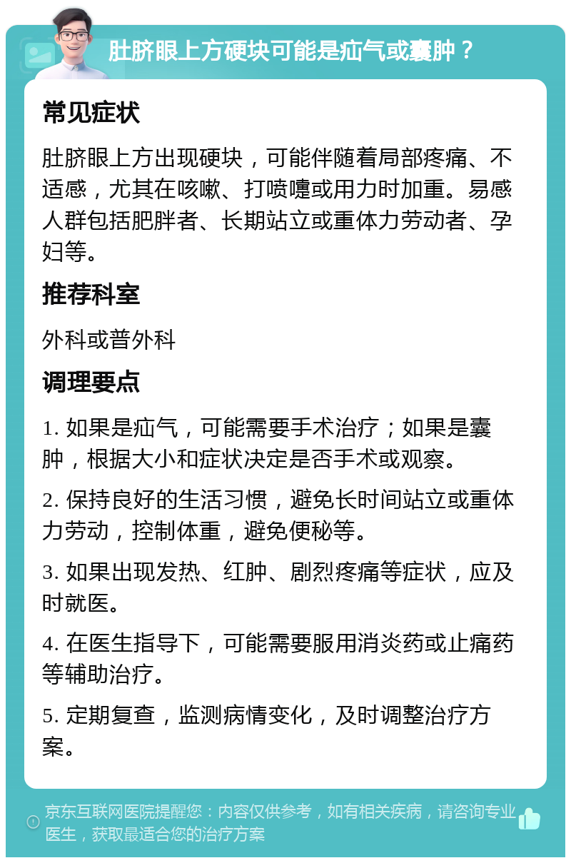 肚脐眼上方硬块可能是疝气或囊肿？ 常见症状 肚脐眼上方出现硬块，可能伴随着局部疼痛、不适感，尤其在咳嗽、打喷嚏或用力时加重。易感人群包括肥胖者、长期站立或重体力劳动者、孕妇等。 推荐科室 外科或普外科 调理要点 1. 如果是疝气，可能需要手术治疗；如果是囊肿，根据大小和症状决定是否手术或观察。 2. 保持良好的生活习惯，避免长时间站立或重体力劳动，控制体重，避免便秘等。 3. 如果出现发热、红肿、剧烈疼痛等症状，应及时就医。 4. 在医生指导下，可能需要服用消炎药或止痛药等辅助治疗。 5. 定期复查，监测病情变化，及时调整治疗方案。