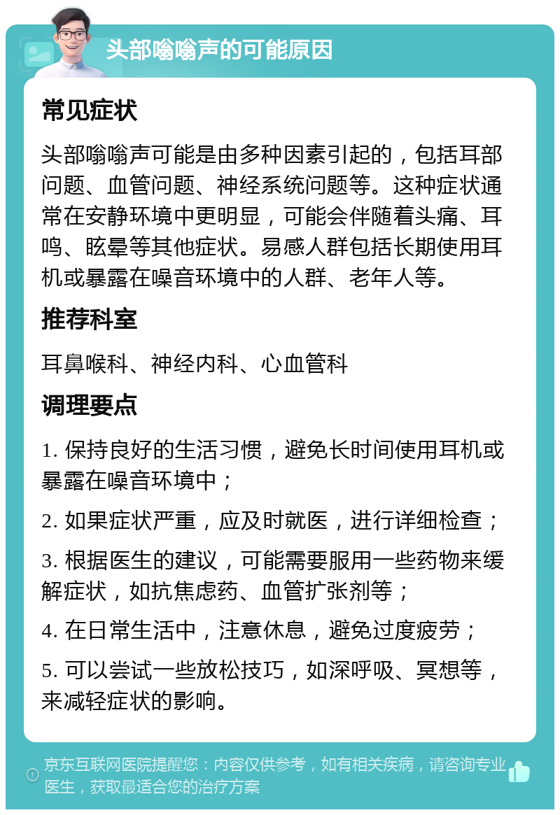 头部嗡嗡声的可能原因 常见症状 头部嗡嗡声可能是由多种因素引起的，包括耳部问题、血管问题、神经系统问题等。这种症状通常在安静环境中更明显，可能会伴随着头痛、耳鸣、眩晕等其他症状。易感人群包括长期使用耳机或暴露在噪音环境中的人群、老年人等。 推荐科室 耳鼻喉科、神经内科、心血管科 调理要点 1. 保持良好的生活习惯，避免长时间使用耳机或暴露在噪音环境中； 2. 如果症状严重，应及时就医，进行详细检查； 3. 根据医生的建议，可能需要服用一些药物来缓解症状，如抗焦虑药、血管扩张剂等； 4. 在日常生活中，注意休息，避免过度疲劳； 5. 可以尝试一些放松技巧，如深呼吸、冥想等，来减轻症状的影响。