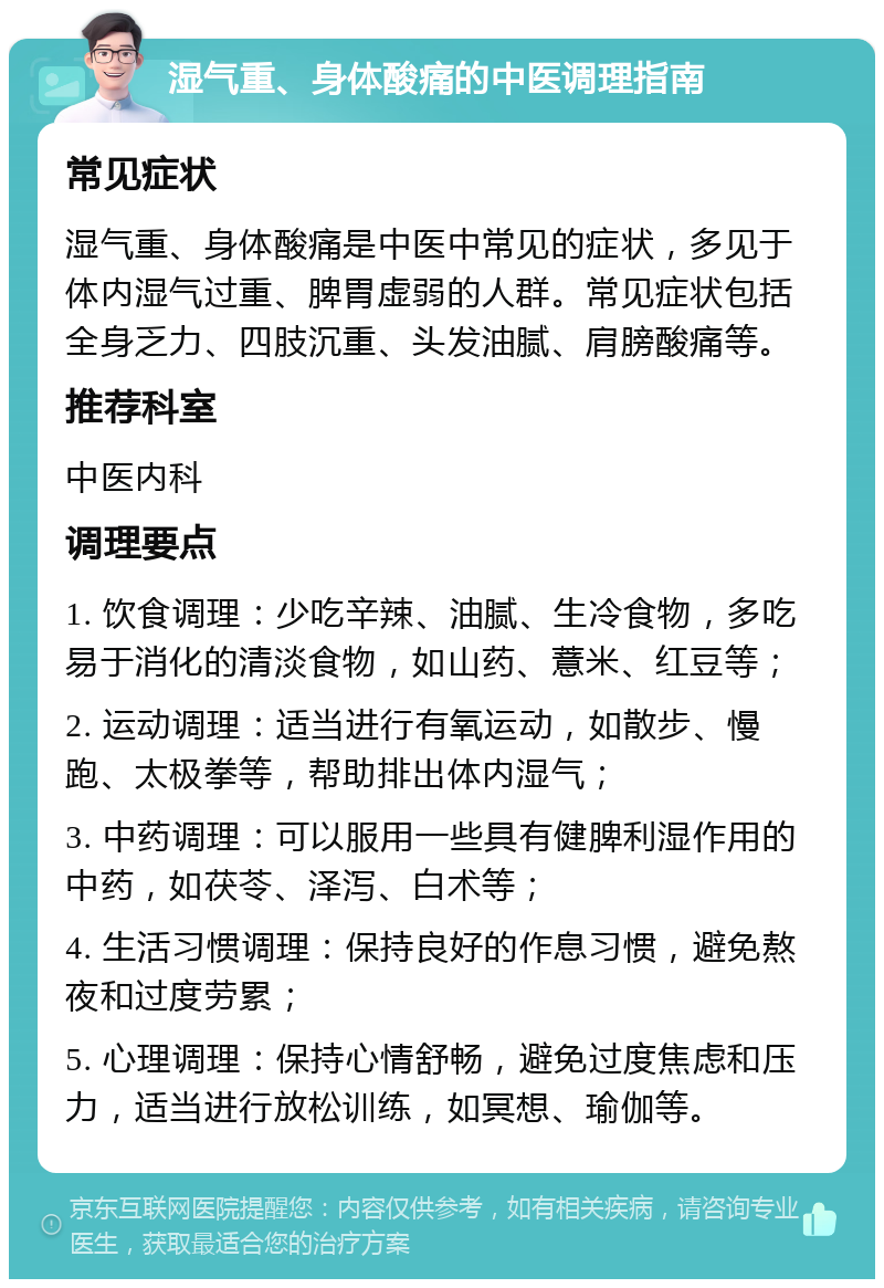 湿气重、身体酸痛的中医调理指南 常见症状 湿气重、身体酸痛是中医中常见的症状，多见于体内湿气过重、脾胃虚弱的人群。常见症状包括全身乏力、四肢沉重、头发油腻、肩膀酸痛等。 推荐科室 中医内科 调理要点 1. 饮食调理：少吃辛辣、油腻、生冷食物，多吃易于消化的清淡食物，如山药、薏米、红豆等； 2. 运动调理：适当进行有氧运动，如散步、慢跑、太极拳等，帮助排出体内湿气； 3. 中药调理：可以服用一些具有健脾利湿作用的中药，如茯苓、泽泻、白术等； 4. 生活习惯调理：保持良好的作息习惯，避免熬夜和过度劳累； 5. 心理调理：保持心情舒畅，避免过度焦虑和压力，适当进行放松训练，如冥想、瑜伽等。