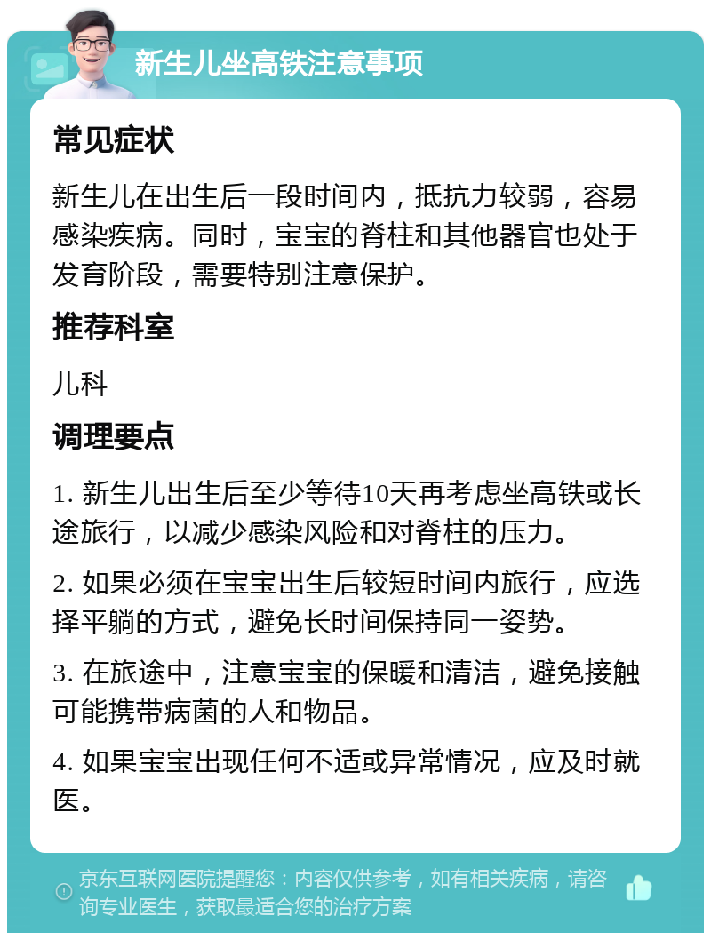 新生儿坐高铁注意事项 常见症状 新生儿在出生后一段时间内，抵抗力较弱，容易感染疾病。同时，宝宝的脊柱和其他器官也处于发育阶段，需要特别注意保护。 推荐科室 儿科 调理要点 1. 新生儿出生后至少等待10天再考虑坐高铁或长途旅行，以减少感染风险和对脊柱的压力。 2. 如果必须在宝宝出生后较短时间内旅行，应选择平躺的方式，避免长时间保持同一姿势。 3. 在旅途中，注意宝宝的保暖和清洁，避免接触可能携带病菌的人和物品。 4. 如果宝宝出现任何不适或异常情况，应及时就医。