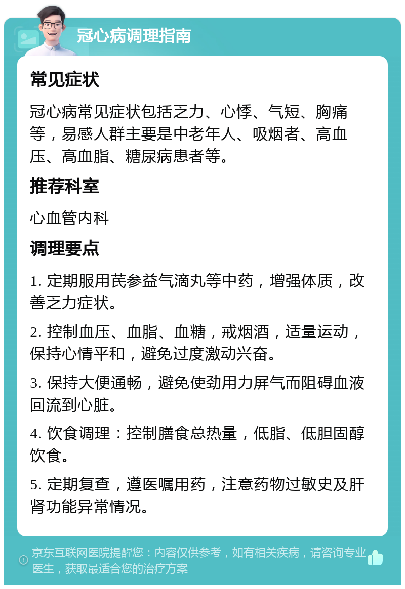 冠心病调理指南 常见症状 冠心病常见症状包括乏力、心悸、气短、胸痛等，易感人群主要是中老年人、吸烟者、高血压、高血脂、糖尿病患者等。 推荐科室 心血管内科 调理要点 1. 定期服用芪参益气滴丸等中药，增强体质，改善乏力症状。 2. 控制血压、血脂、血糖，戒烟酒，适量运动，保持心情平和，避免过度激动兴奋。 3. 保持大便通畅，避免使劲用力屏气而阻碍血液回流到心脏。 4. 饮食调理：控制膳食总热量，低脂、低胆固醇饮食。 5. 定期复查，遵医嘱用药，注意药物过敏史及肝肾功能异常情况。