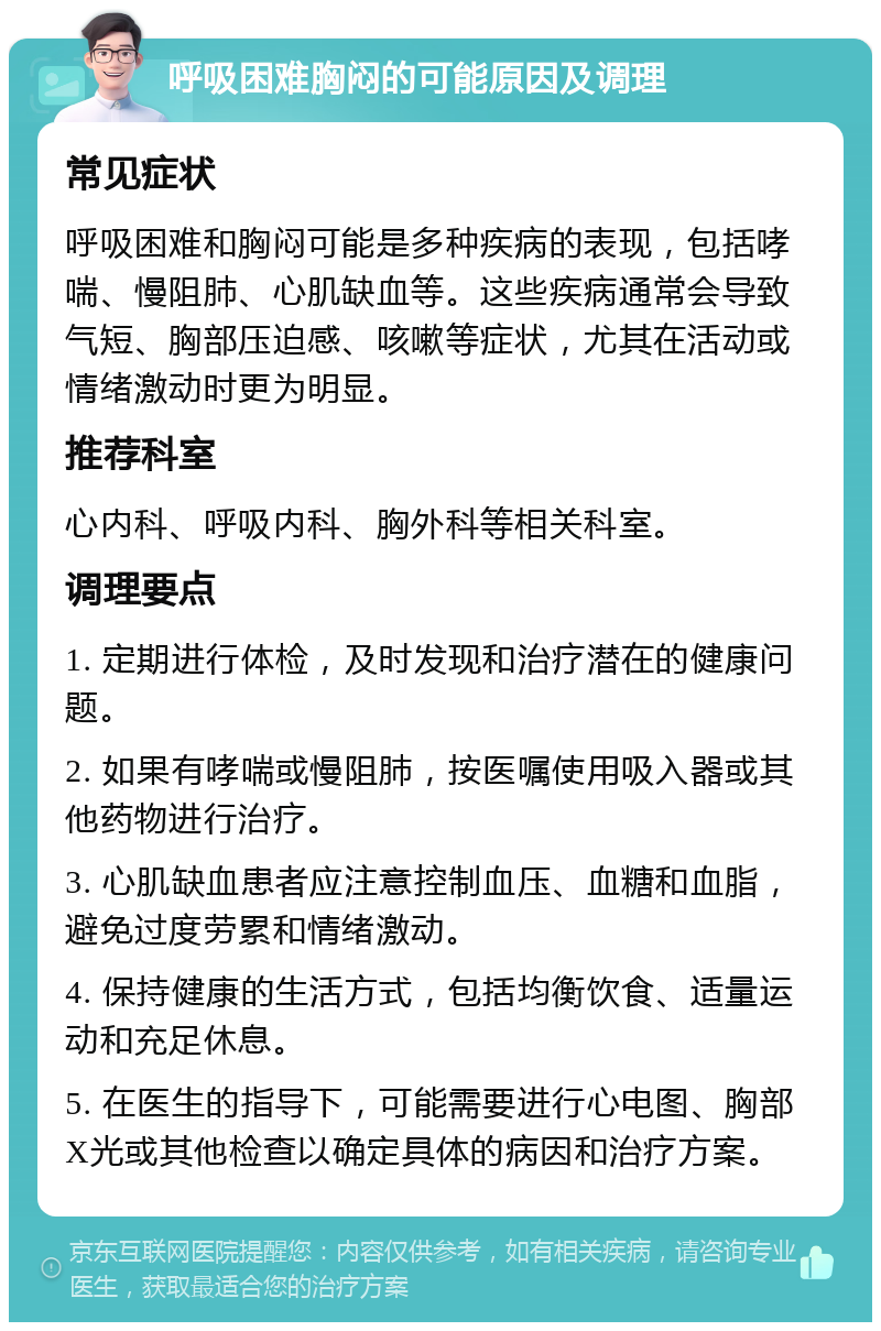 呼吸困难胸闷的可能原因及调理 常见症状 呼吸困难和胸闷可能是多种疾病的表现，包括哮喘、慢阻肺、心肌缺血等。这些疾病通常会导致气短、胸部压迫感、咳嗽等症状，尤其在活动或情绪激动时更为明显。 推荐科室 心内科、呼吸内科、胸外科等相关科室。 调理要点 1. 定期进行体检，及时发现和治疗潜在的健康问题。 2. 如果有哮喘或慢阻肺，按医嘱使用吸入器或其他药物进行治疗。 3. 心肌缺血患者应注意控制血压、血糖和血脂，避免过度劳累和情绪激动。 4. 保持健康的生活方式，包括均衡饮食、适量运动和充足休息。 5. 在医生的指导下，可能需要进行心电图、胸部X光或其他检查以确定具体的病因和治疗方案。