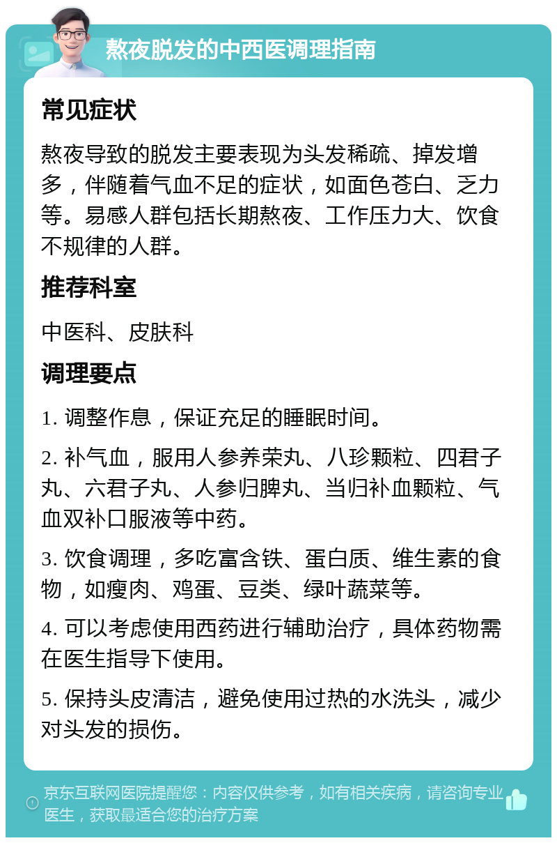 熬夜脱发的中西医调理指南 常见症状 熬夜导致的脱发主要表现为头发稀疏、掉发增多，伴随着气血不足的症状，如面色苍白、乏力等。易感人群包括长期熬夜、工作压力大、饮食不规律的人群。 推荐科室 中医科、皮肤科 调理要点 1. 调整作息，保证充足的睡眠时间。 2. 补气血，服用人参养荣丸、八珍颗粒、四君子丸、六君子丸、人参归脾丸、当归补血颗粒、气血双补口服液等中药。 3. 饮食调理，多吃富含铁、蛋白质、维生素的食物，如瘦肉、鸡蛋、豆类、绿叶蔬菜等。 4. 可以考虑使用西药进行辅助治疗，具体药物需在医生指导下使用。 5. 保持头皮清洁，避免使用过热的水洗头，减少对头发的损伤。