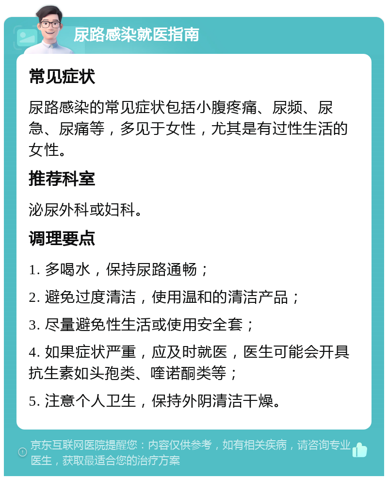 尿路感染就医指南 常见症状 尿路感染的常见症状包括小腹疼痛、尿频、尿急、尿痛等，多见于女性，尤其是有过性生活的女性。 推荐科室 泌尿外科或妇科。 调理要点 1. 多喝水，保持尿路通畅； 2. 避免过度清洁，使用温和的清洁产品； 3. 尽量避免性生活或使用安全套； 4. 如果症状严重，应及时就医，医生可能会开具抗生素如头孢类、喹诺酮类等； 5. 注意个人卫生，保持外阴清洁干燥。