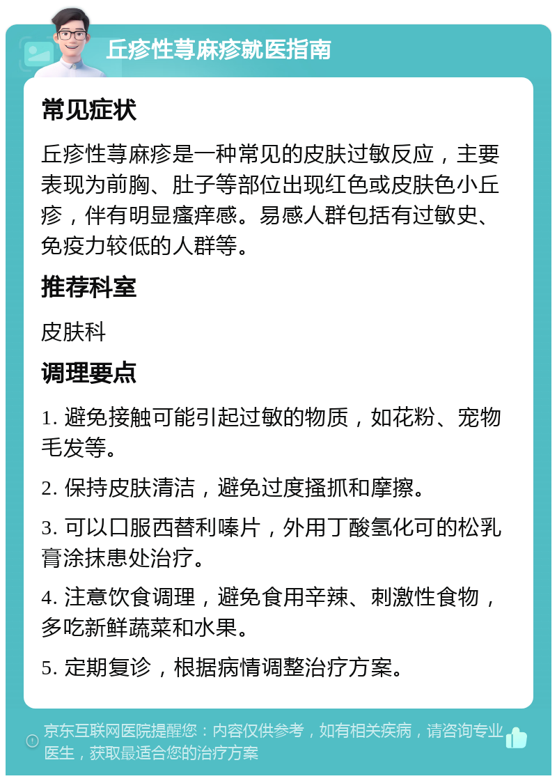 丘疹性荨麻疹就医指南 常见症状 丘疹性荨麻疹是一种常见的皮肤过敏反应，主要表现为前胸、肚子等部位出现红色或皮肤色小丘疹，伴有明显瘙痒感。易感人群包括有过敏史、免疫力较低的人群等。 推荐科室 皮肤科 调理要点 1. 避免接触可能引起过敏的物质，如花粉、宠物毛发等。 2. 保持皮肤清洁，避免过度搔抓和摩擦。 3. 可以口服西替利嗪片，外用丁酸氢化可的松乳膏涂抹患处治疗。 4. 注意饮食调理，避免食用辛辣、刺激性食物，多吃新鲜蔬菜和水果。 5. 定期复诊，根据病情调整治疗方案。