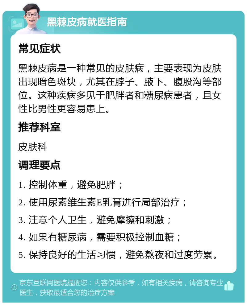 黑棘皮病就医指南 常见症状 黑棘皮病是一种常见的皮肤病，主要表现为皮肤出现暗色斑块，尤其在脖子、腋下、腹股沟等部位。这种疾病多见于肥胖者和糖尿病患者，且女性比男性更容易患上。 推荐科室 皮肤科 调理要点 1. 控制体重，避免肥胖； 2. 使用尿素维生素E乳膏进行局部治疗； 3. 注意个人卫生，避免摩擦和刺激； 4. 如果有糖尿病，需要积极控制血糖； 5. 保持良好的生活习惯，避免熬夜和过度劳累。