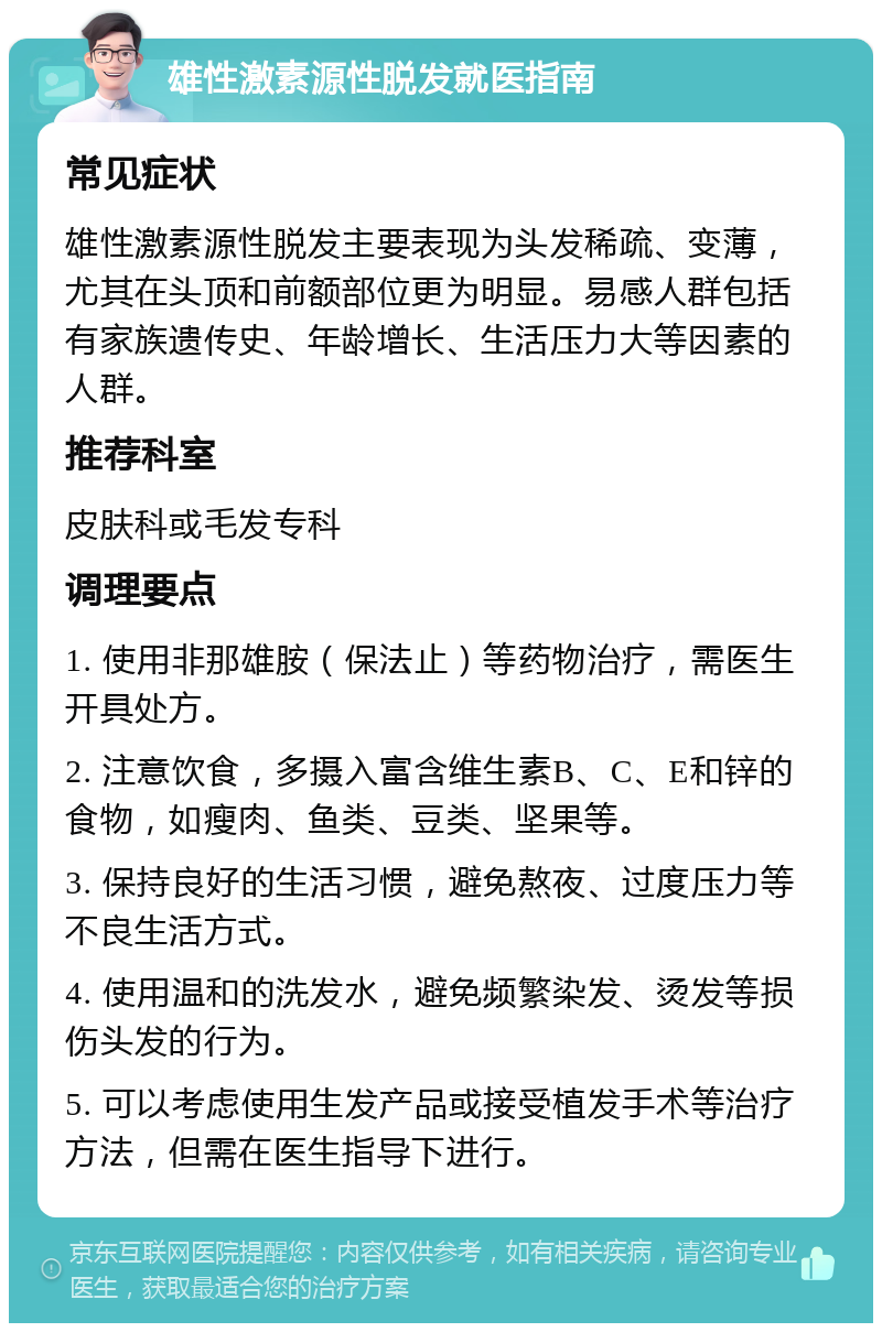 雄性激素源性脱发就医指南 常见症状 雄性激素源性脱发主要表现为头发稀疏、变薄，尤其在头顶和前额部位更为明显。易感人群包括有家族遗传史、年龄增长、生活压力大等因素的人群。 推荐科室 皮肤科或毛发专科 调理要点 1. 使用非那雄胺（保法止）等药物治疗，需医生开具处方。 2. 注意饮食，多摄入富含维生素B、C、E和锌的食物，如瘦肉、鱼类、豆类、坚果等。 3. 保持良好的生活习惯，避免熬夜、过度压力等不良生活方式。 4. 使用温和的洗发水，避免频繁染发、烫发等损伤头发的行为。 5. 可以考虑使用生发产品或接受植发手术等治疗方法，但需在医生指导下进行。