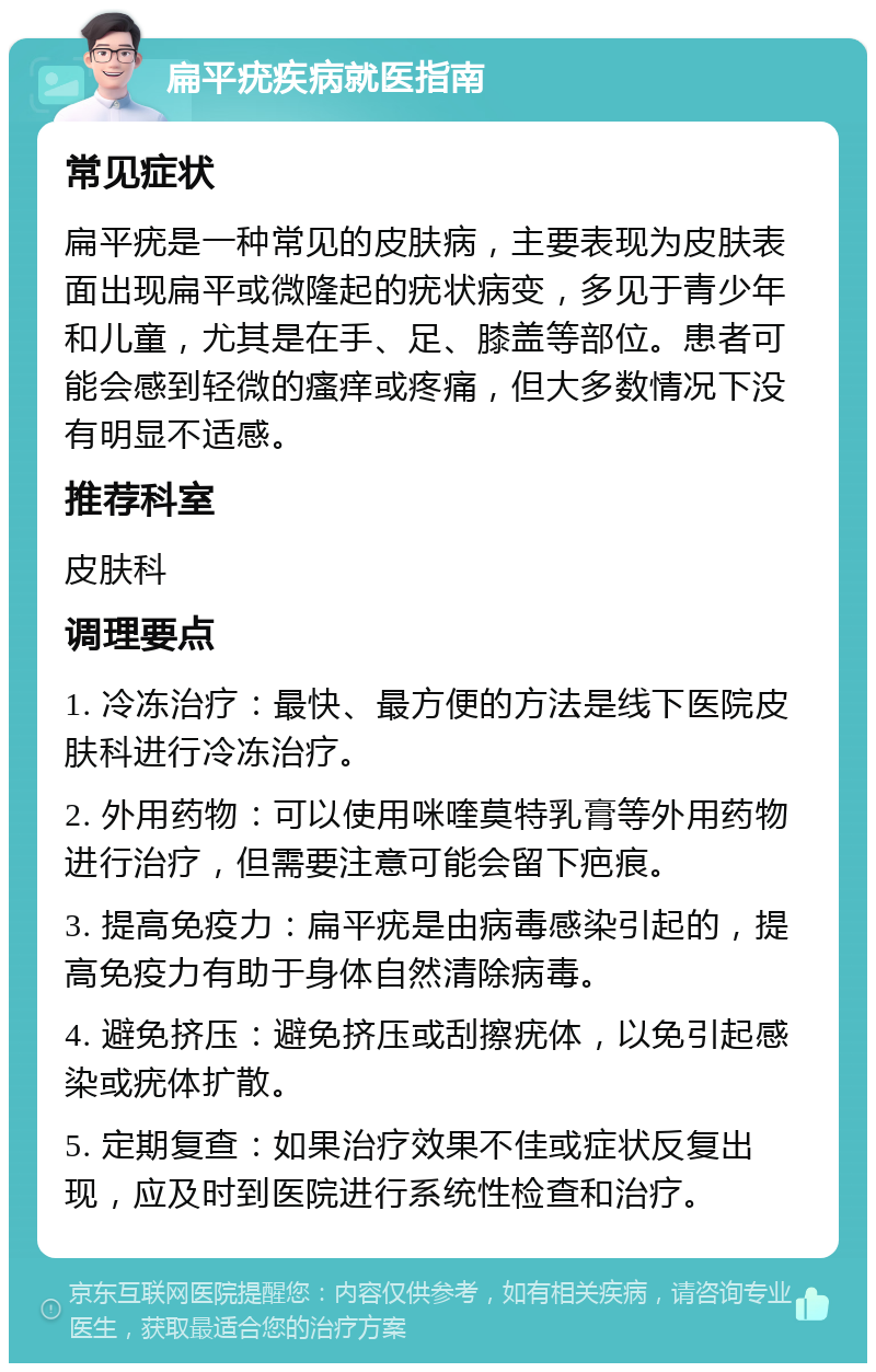 扁平疣疾病就医指南 常见症状 扁平疣是一种常见的皮肤病，主要表现为皮肤表面出现扁平或微隆起的疣状病变，多见于青少年和儿童，尤其是在手、足、膝盖等部位。患者可能会感到轻微的瘙痒或疼痛，但大多数情况下没有明显不适感。 推荐科室 皮肤科 调理要点 1. 冷冻治疗：最快、最方便的方法是线下医院皮肤科进行冷冻治疗。 2. 外用药物：可以使用咪喹莫特乳膏等外用药物进行治疗，但需要注意可能会留下疤痕。 3. 提高免疫力：扁平疣是由病毒感染引起的，提高免疫力有助于身体自然清除病毒。 4. 避免挤压：避免挤压或刮擦疣体，以免引起感染或疣体扩散。 5. 定期复查：如果治疗效果不佳或症状反复出现，应及时到医院进行系统性检查和治疗。