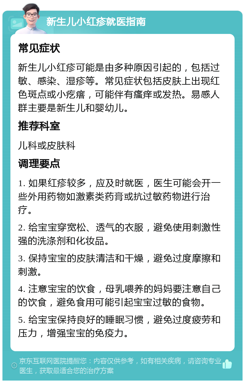 新生儿小红疹就医指南 常见症状 新生儿小红疹可能是由多种原因引起的，包括过敏、感染、湿疹等。常见症状包括皮肤上出现红色斑点或小疙瘩，可能伴有瘙痒或发热。易感人群主要是新生儿和婴幼儿。 推荐科室 儿科或皮肤科 调理要点 1. 如果红疹较多，应及时就医，医生可能会开一些外用药物如激素类药膏或抗过敏药物进行治疗。 2. 给宝宝穿宽松、透气的衣服，避免使用刺激性强的洗涤剂和化妆品。 3. 保持宝宝的皮肤清洁和干燥，避免过度摩擦和刺激。 4. 注意宝宝的饮食，母乳喂养的妈妈要注意自己的饮食，避免食用可能引起宝宝过敏的食物。 5. 给宝宝保持良好的睡眠习惯，避免过度疲劳和压力，增强宝宝的免疫力。