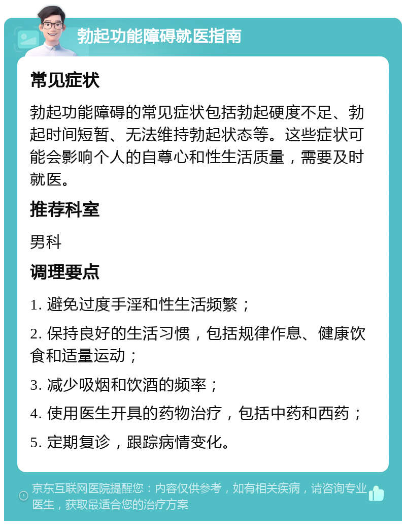 勃起功能障碍就医指南 常见症状 勃起功能障碍的常见症状包括勃起硬度不足、勃起时间短暂、无法维持勃起状态等。这些症状可能会影响个人的自尊心和性生活质量，需要及时就医。 推荐科室 男科 调理要点 1. 避免过度手淫和性生活频繁； 2. 保持良好的生活习惯，包括规律作息、健康饮食和适量运动； 3. 减少吸烟和饮酒的频率； 4. 使用医生开具的药物治疗，包括中药和西药； 5. 定期复诊，跟踪病情变化。