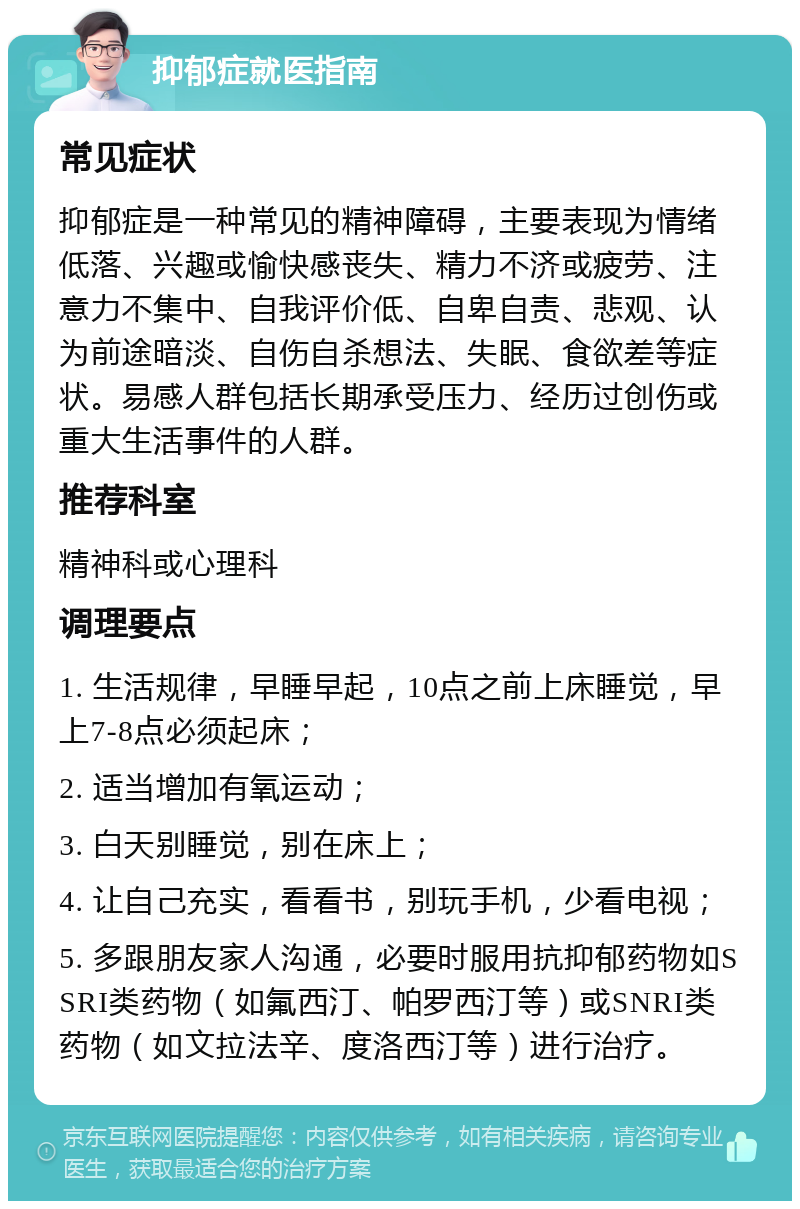 抑郁症就医指南 常见症状 抑郁症是一种常见的精神障碍，主要表现为情绪低落、兴趣或愉快感丧失、精力不济或疲劳、注意力不集中、自我评价低、自卑自责、悲观、认为前途暗淡、自伤自杀想法、失眠、食欲差等症状。易感人群包括长期承受压力、经历过创伤或重大生活事件的人群。 推荐科室 精神科或心理科 调理要点 1. 生活规律，早睡早起，10点之前上床睡觉，早上7-8点必须起床； 2. 适当增加有氧运动； 3. 白天别睡觉，别在床上； 4. 让自己充实，看看书，别玩手机，少看电视； 5. 多跟朋友家人沟通，必要时服用抗抑郁药物如SSRI类药物（如氟西汀、帕罗西汀等）或SNRI类药物（如文拉法辛、度洛西汀等）进行治疗。