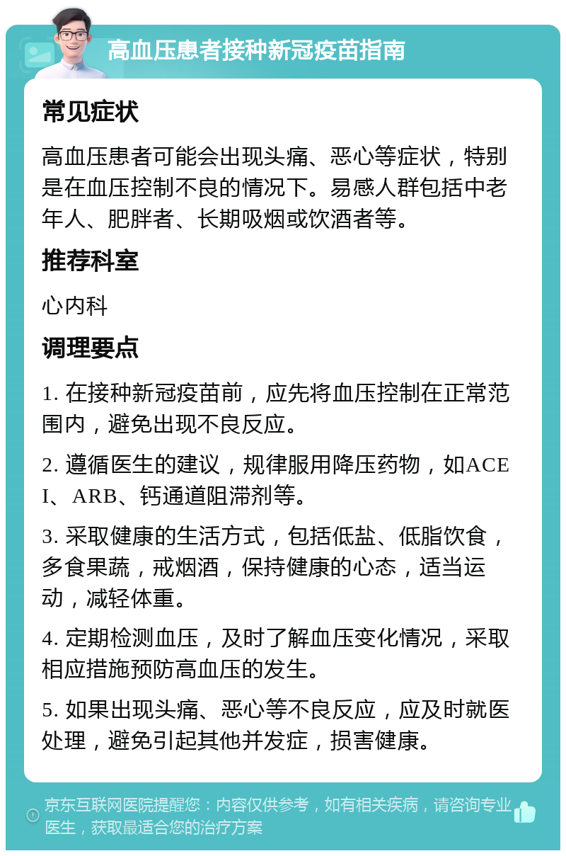 高血压患者接种新冠疫苗指南 常见症状 高血压患者可能会出现头痛、恶心等症状，特别是在血压控制不良的情况下。易感人群包括中老年人、肥胖者、长期吸烟或饮酒者等。 推荐科室 心内科 调理要点 1. 在接种新冠疫苗前，应先将血压控制在正常范围内，避免出现不良反应。 2. 遵循医生的建议，规律服用降压药物，如ACEI、ARB、钙通道阻滞剂等。 3. 采取健康的生活方式，包括低盐、低脂饮食，多食果蔬，戒烟酒，保持健康的心态，适当运动，减轻体重。 4. 定期检测血压，及时了解血压变化情况，采取相应措施预防高血压的发生。 5. 如果出现头痛、恶心等不良反应，应及时就医处理，避免引起其他并发症，损害健康。