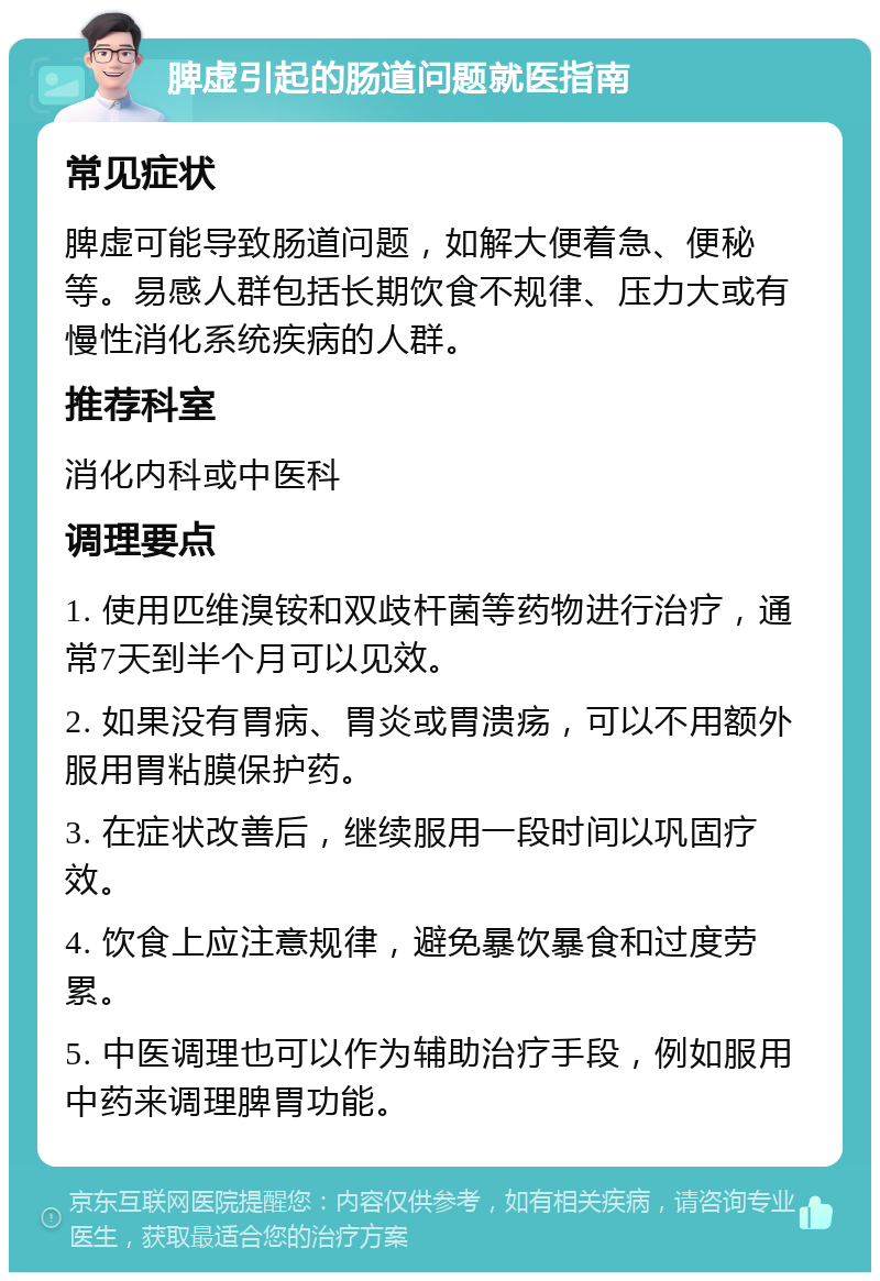 脾虚引起的肠道问题就医指南 常见症状 脾虚可能导致肠道问题，如解大便着急、便秘等。易感人群包括长期饮食不规律、压力大或有慢性消化系统疾病的人群。 推荐科室 消化内科或中医科 调理要点 1. 使用匹维溴铵和双歧杆菌等药物进行治疗，通常7天到半个月可以见效。 2. 如果没有胃病、胃炎或胃溃疡，可以不用额外服用胃粘膜保护药。 3. 在症状改善后，继续服用一段时间以巩固疗效。 4. 饮食上应注意规律，避免暴饮暴食和过度劳累。 5. 中医调理也可以作为辅助治疗手段，例如服用中药来调理脾胃功能。