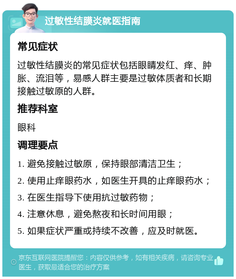 过敏性结膜炎就医指南 常见症状 过敏性结膜炎的常见症状包括眼睛发红、痒、肿胀、流泪等，易感人群主要是过敏体质者和长期接触过敏原的人群。 推荐科室 眼科 调理要点 1. 避免接触过敏原，保持眼部清洁卫生； 2. 使用止痒眼药水，如医生开具的止痒眼药水； 3. 在医生指导下使用抗过敏药物； 4. 注意休息，避免熬夜和长时间用眼； 5. 如果症状严重或持续不改善，应及时就医。