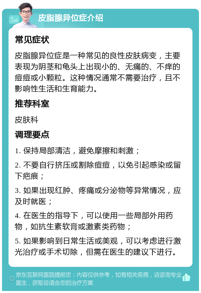 皮脂腺异位症介绍 常见症状 皮脂腺异位症是一种常见的良性皮肤病变，主要表现为阴茎和龟头上出现小的、无痛的、不痒的痘痘或小颗粒。这种情况通常不需要治疗，且不影响性生活和生育能力。 推荐科室 皮肤科 调理要点 1. 保持局部清洁，避免摩擦和刺激； 2. 不要自行挤压或割除痘痘，以免引起感染或留下疤痕； 3. 如果出现红肿、疼痛或分泌物等异常情况，应及时就医； 4. 在医生的指导下，可以使用一些局部外用药物，如抗生素软膏或激素类药物； 5. 如果影响到日常生活或美观，可以考虑进行激光治疗或手术切除，但需在医生的建议下进行。