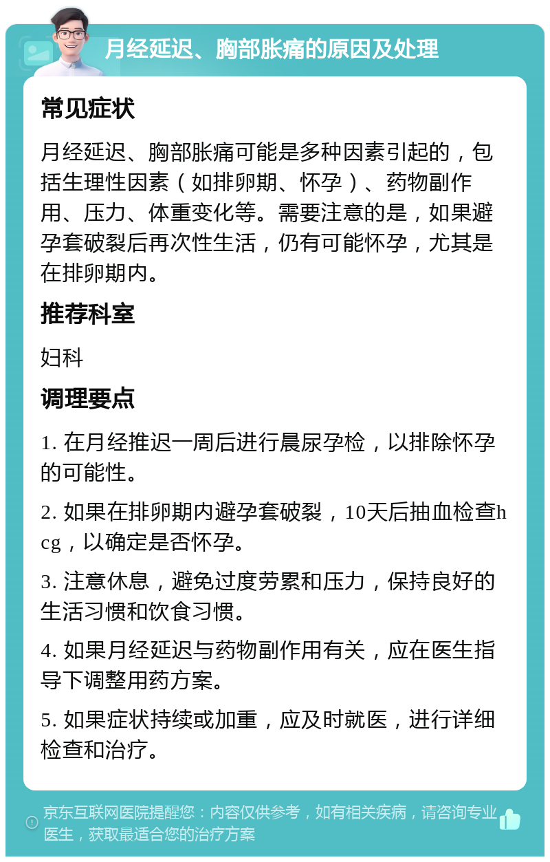 月经延迟、胸部胀痛的原因及处理 常见症状 月经延迟、胸部胀痛可能是多种因素引起的，包括生理性因素（如排卵期、怀孕）、药物副作用、压力、体重变化等。需要注意的是，如果避孕套破裂后再次性生活，仍有可能怀孕，尤其是在排卵期内。 推荐科室 妇科 调理要点 1. 在月经推迟一周后进行晨尿孕检，以排除怀孕的可能性。 2. 如果在排卵期内避孕套破裂，10天后抽血检查hcg，以确定是否怀孕。 3. 注意休息，避免过度劳累和压力，保持良好的生活习惯和饮食习惯。 4. 如果月经延迟与药物副作用有关，应在医生指导下调整用药方案。 5. 如果症状持续或加重，应及时就医，进行详细检查和治疗。